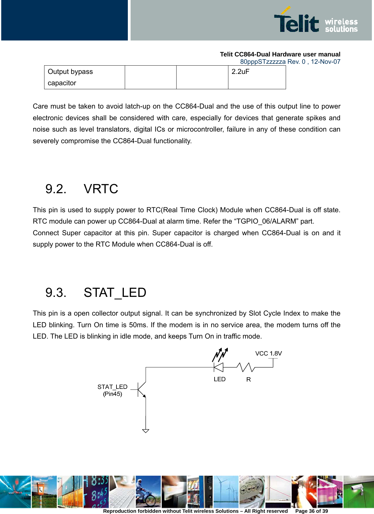     Telit CC864-Dual Hardware user manual   80pppSTzzzzza Rev. 0 , 12-Nov-07 Reproduction forbidden without Telit wireless Solutions – All Right reserved      Page 36 of 39 Output bypass capacitor   2.2uF  Care must be taken to avoid latch-up on the CC864-Dual and the use of this output line to power electronic devices shall be considered with care, especially for devices that generate spikes and noise such as level translators, digital ICs or microcontroller, failure in any of these condition can severely compromise the CC864-Dual functionality.     9.2. VRTC This pin is used to supply power to RTC(Real Time Clock) Module when CC864-Dual is off state. RTC module can power up CC864-Dual at alarm time. Refer the “TGPIO_06/ALARM” part. Connect Super capacitor at this pin. Super capacitor is charged when CC864-Dual is on and it supply power to the RTC Module when CC864-Dual is off.     9.3. STAT_LED This pin is a open collector output signal. It can be synchronized by Slot Cycle Index to make the LED blinking. Turn On time is 50ms. If the modem is in no service area, the modem turns off the LED. The LED is blinking in idle mode, and keeps Turn On in traffic mode.    