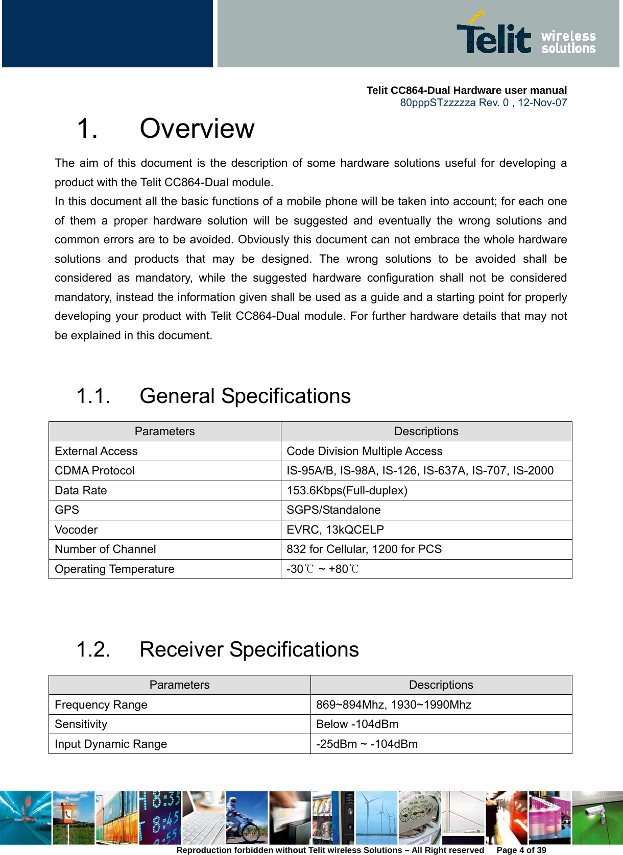     Telit CC864-Dual Hardware user manual   80pppSTzzzzza Rev. 0 , 12-Nov-07 Reproduction forbidden without Telit wireless Solutions – All Right reserved      Page 4 of 39 1. Overview The aim of this document is the description of some hardware solutions useful for developing a product with the Telit CC864-Dual module. In this document all the basic functions of a mobile phone will be taken into account; for each one of them a proper hardware solution will be suggested and eventually the wrong solutions and common errors are to be avoided. Obviously this document can not embrace the whole hardware solutions and products that may be designed. The wrong solutions to be avoided shall be considered as mandatory, while the suggested hardware configuration shall not be considered mandatory, instead the information given shall be used as a guide and a starting point for properly developing your product with Telit CC864-Dual module. For further hardware details that may not be explained in this document.  1.1. General Specifications Parameters  Descriptions External Access  Code Division Multiple Access CDMA Protocol  IS-95A/B, IS-98A, IS-126, IS-637A, IS-707, IS-2000 Data Rate  153.6Kbps(Full-duplex) GPS SGPS/Standalone Vocoder EVRC, 13kQCELP Number of Channel  832 for Cellular, 1200 for PCS Operating Temperature  -30℃ ~ +80℃   1.2. Receiver Specifications Parameters  Descriptions Frequency Range  869~894Mhz, 1930~1990Mhz Sensitivity Below -104dBm Input Dynamic Range  -25dBm ~ -104dBm  