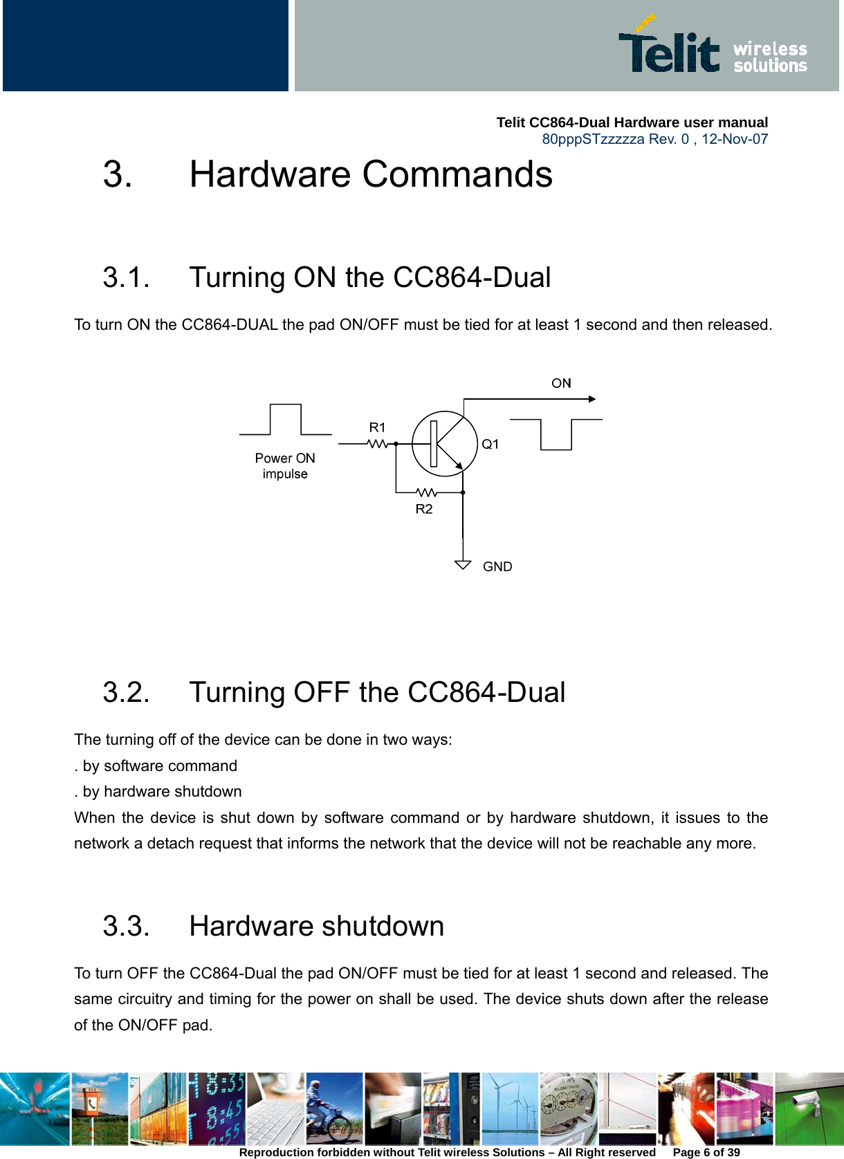     Telit CC864-Dual Hardware user manual   80pppSTzzzzza Rev. 0 , 12-Nov-07 Reproduction forbidden without Telit wireless Solutions – All Right reserved      Page 6 of 39 3. Hardware Commands  3.1.  Turning ON the CC864-Dual To turn ON the CC864-DUAL the pad ON/OFF must be tied for at least 1 second and then released.     3.2.  Turning OFF the CC864-Dual The turning off of the device can be done in two ways: . by software command . by hardware shutdown When the device is shut down by software command or by hardware shutdown, it issues to the network a detach request that informs the network that the device will not be reachable any more.    3.3. Hardware shutdown To turn OFF the CC864-Dual the pad ON/OFF must be tied for at least 1 second and released. The same circuitry and timing for the power on shall be used. The device shuts down after the release of the ON/OFF pad.    