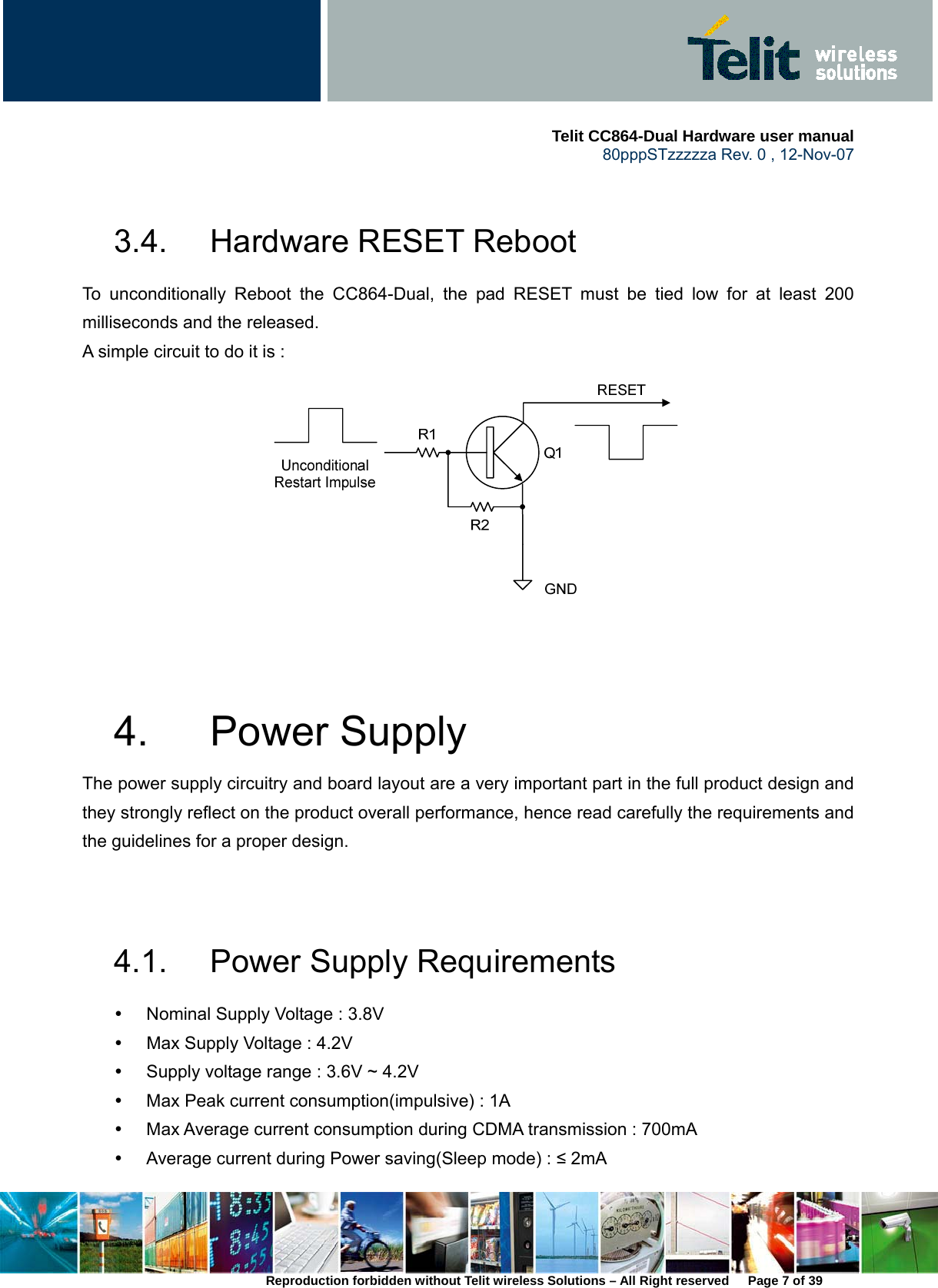     Telit CC864-Dual Hardware user manual   80pppSTzzzzza Rev. 0 , 12-Nov-07 Reproduction forbidden without Telit wireless Solutions – All Right reserved      Page 7 of 39  3.4.  Hardware RESET Reboot To unconditionally Reboot the CC864-Dual, the pad RESET must be tied low for at least 200 milliseconds and the released. A simple circuit to do it is :      4. Power Supply The power supply circuitry and board layout are a very important part in the full product design and they strongly reflect on the product overall performance, hence read carefully the requirements and the guidelines for a proper design.   4.1.  Power Supply Requirements y  Nominal Supply Voltage : 3.8V y  Max Supply Voltage : 4.2V y  Supply voltage range : 3.6V ~ 4.2V y  Max Peak current consumption(impulsive) : 1A y  Max Average current consumption during CDMA transmission : 700mA y  Average current during Power saving(Sleep mode) : ≤ 2mA 