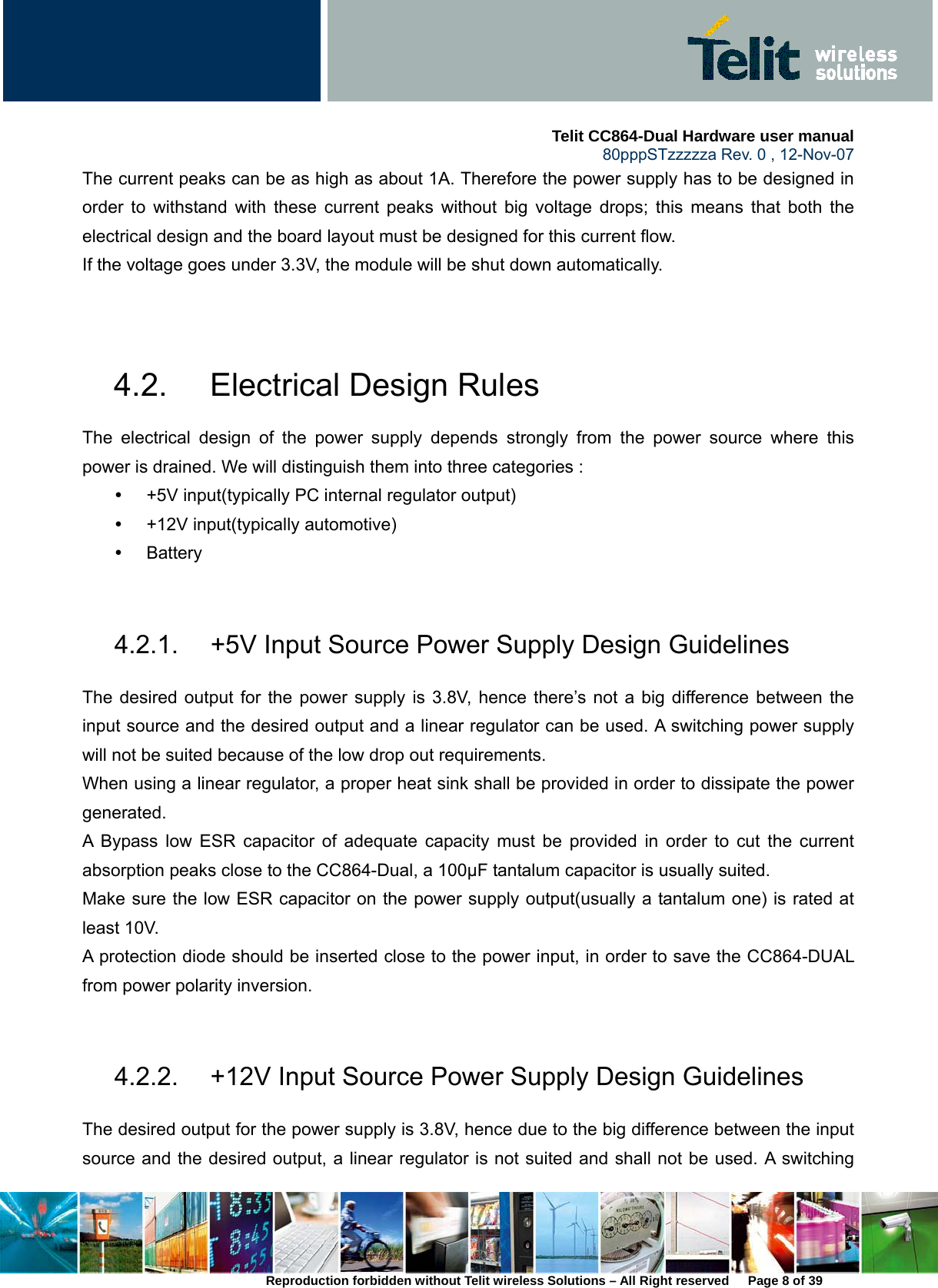     Telit CC864-Dual Hardware user manual   80pppSTzzzzza Rev. 0 , 12-Nov-07 Reproduction forbidden without Telit wireless Solutions – All Right reserved      Page 8 of 39 The current peaks can be as high as about 1A. Therefore the power supply has to be designed in order to withstand with these current peaks without big voltage drops; this means that both the electrical design and the board layout must be designed for this current flow.   If the voltage goes under 3.3V, the module will be shut down automatically.     4.2.  Electrical Design Rules   The electrical design of the power supply depends strongly from the power source where this power is drained. We will distinguish them into three categories :   y  +5V input(typically PC internal regulator output) y  +12V input(typically automotive) y Battery   4.2.1.  +5V Input Source Power Supply Design Guidelines The desired output for the power supply is 3.8V, hence there’s not a big difference between the input source and the desired output and a linear regulator can be used. A switching power supply will not be suited because of the low drop out requirements.   When using a linear regulator, a proper heat sink shall be provided in order to dissipate the power generated. A Bypass low ESR capacitor of adequate capacity must be provided in order to cut the current absorption peaks close to the CC864-Dual, a 100µF tantalum capacitor is usually suited. Make sure the low ESR capacitor on the power supply output(usually a tantalum one) is rated at least 10V. A protection diode should be inserted close to the power input, in order to save the CC864-DUAL from power polarity inversion.    4.2.2.  +12V Input Source Power Supply Design Guidelines The desired output for the power supply is 3.8V, hence due to the big difference between the input source and the desired output, a linear regulator is not suited and shall not be used. A switching 