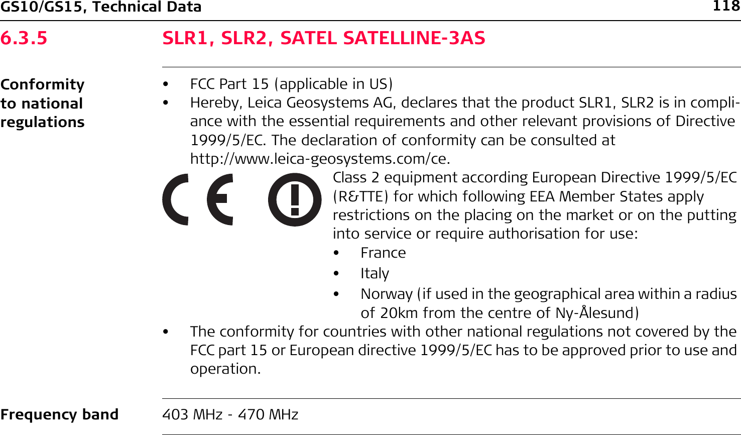 118GS10/GS15, Technical Data6.3.5 SLR1, SLR2, SATEL SATELLINE-3ASConformity to national regulationsFrequency band 403 MHz - 470 MHz• FCC Part 15 (applicable in US)• Hereby, Leica Geosystems AG, declares that the product SLR1, SLR2 is in compli-ance with the essential requirements and other relevant provisions of Directive 1999/5/EC. The declaration of conformity can be consulted at http://www.leica-geosystems.com/ce.Class 2 equipment according European Directive 1999/5/EC (R&amp;TTE) for which following EEA Member States apply restrictions on the placing on the market or on the putting into service or require authorisation for use:•France•Italy• Norway (if used in the geographical area within a radius of 20km from the centre of Ny-Ålesund)• The conformity for countries with other national regulations not covered by the FCC part 15 or European directive 1999/5/EC has to be approved prior to use and operation.