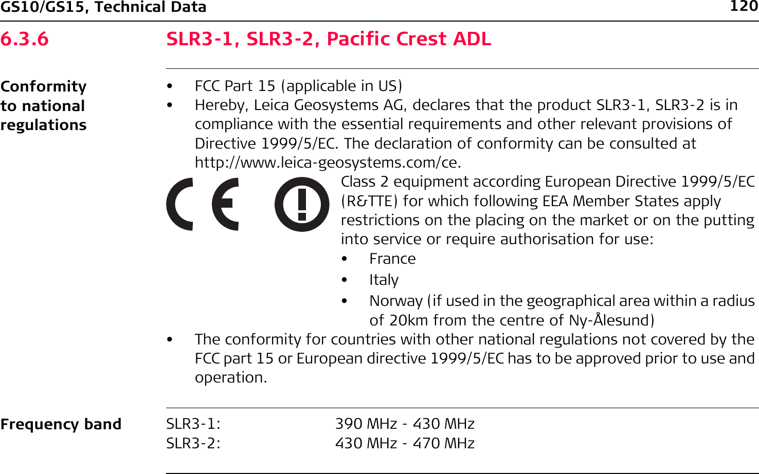 120GS10/GS15, Technical Data6.3.6 SLR3-1, SLR3-2, Pacific Crest ADLConformity to national regulationsFrequency band• FCC Part 15 (applicable in US)• Hereby, Leica Geosystems AG, declares that the product SLR3-1, SLR3-2 is in compliance with the essential requirements and other relevant provisions of Directive 1999/5/EC. The declaration of conformity can be consulted at http://www.leica-geosystems.com/ce.Class 2 equipment according European Directive 1999/5/EC (R&amp;TTE) for which following EEA Member States apply restrictions on the placing on the market or on the putting into service or require authorisation for use:•France•Italy• Norway (if used in the geographical area within a radius of 20km from the centre of Ny-Ålesund)• The conformity for countries with other national regulations not covered by the FCC part 15 or European directive 1999/5/EC has to be approved prior to use and operation.SLR3-1:SLR3-2:390 MHz - 430 MHz430 MHz - 470 MHz