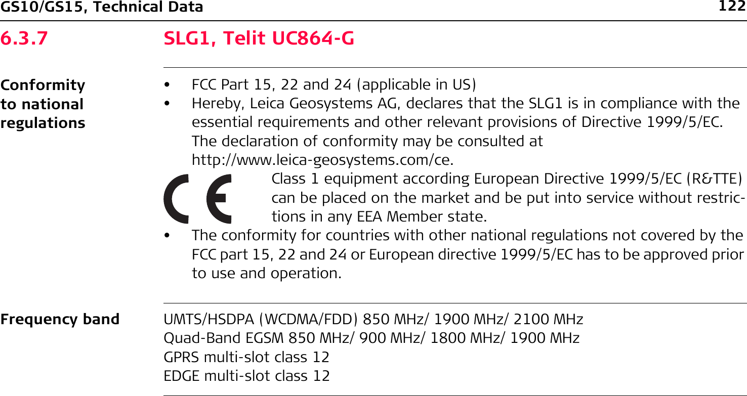 122GS10/GS15, Technical Data6.3.7 SLG1, Telit UC864-GConformity to national regulationsFrequency band UMTS/HSDPA (WCDMA/FDD) 850 MHz/ 1900 MHz/ 2100 MHzQuad-Band EGSM 850 MHz/ 900 MHz/ 1800 MHz/ 1900 MHzGPRS multi-slot class 12EDGE multi-slot class 12• FCC Part 15, 22 and 24 (applicable in US)• Hereby, Leica Geosystems AG, declares that the SLG1 is in compliance with the essential requirements and other relevant provisions of Directive 1999/5/EC. The declaration of conformity may be consulted at http://www.leica-geosystems.com/ce.Class 1 equipment according European Directive 1999/5/EC (R&amp;TTE) can be placed on the market and be put into service without restric-tions in any EEA Member state.• The conformity for countries with other national regulations not covered by the FCC part 15, 22 and 24 or European directive 1999/5/EC has to be approved prior to use and operation.