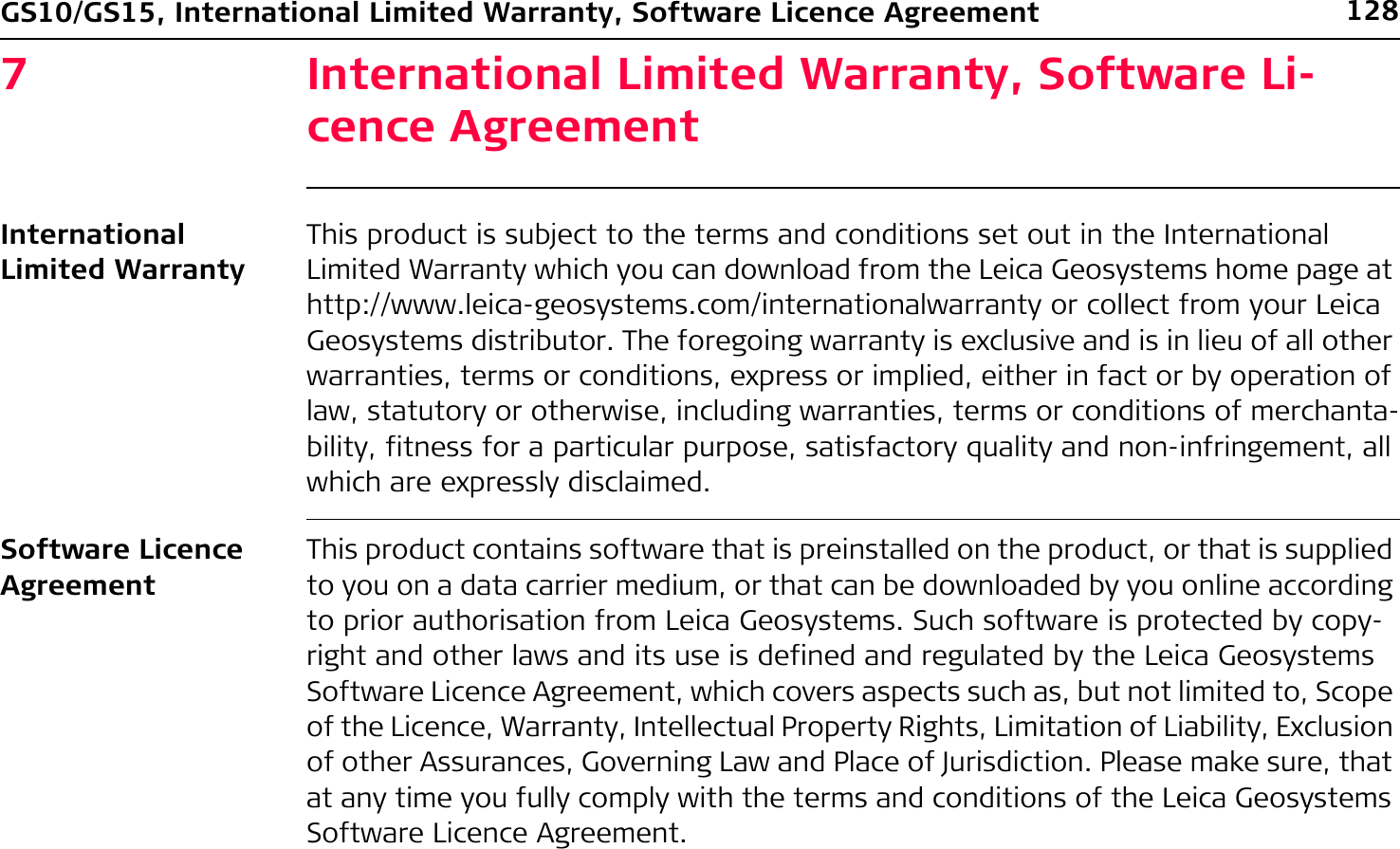 128GS10/GS15, International Limited Warranty, Software Licence Agreement7 International Limited Warranty, Software Li-cence AgreementInternational Limited WarrantyThis product is subject to the terms and conditions set out in the International Limited Warranty which you can download from the Leica Geosystems home page at http://www.leica-geosystems.com/internationalwarranty or collect from your Leica Geosystems distributor. The foregoing warranty is exclusive and is in lieu of all other warranties, terms or conditions, express or implied, either in fact or by operation of law, statutory or otherwise, including warranties, terms or conditions of merchanta-bility, fitness for a particular purpose, satisfactory quality and non-infringement, all which are expressly disclaimed.Software Licence AgreementThis product contains software that is preinstalled on the product, or that is supplied to you on a data carrier medium, or that can be downloaded by you online according to prior authorisation from Leica Geosystems. Such software is protected by copy-right and other laws and its use is defined and regulated by the Leica Geosystems Software Licence Agreement, which covers aspects such as, but not limited to, Scope of the Licence, Warranty, Intellectual Property Rights, Limitation of Liability, Exclusion of other Assurances, Governing Law and Place of Jurisdiction. Please make sure, that at any time you fully comply with the terms and conditions of the Leica Geosystems Software Licence Agreement.