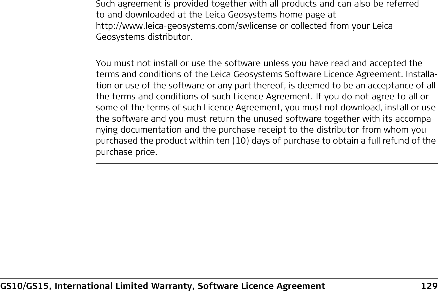 GS10/GS15, International Limited Warranty, Software Licence Agreement 129Such agreement is provided together with all products and can also be referred to and downloaded at the Leica Geosystems home page at http://www.leica-geosystems.com/swlicense or collected from your Leica Geosystems distributor.You must not install or use the software unless you have read and accepted the terms and conditions of the Leica Geosystems Software Licence Agreement. Installa-tion or use of the software or any part thereof, is deemed to be an acceptance of all the terms and conditions of such Licence Agreement. If you do not agree to all or some of the terms of such Licence Agreement, you must not download, install or use the software and you must return the unused software together with its accompa-nying documentation and the purchase receipt to the distributor from whom you purchased the product within ten (10) days of purchase to obtain a full refund of the purchase price.