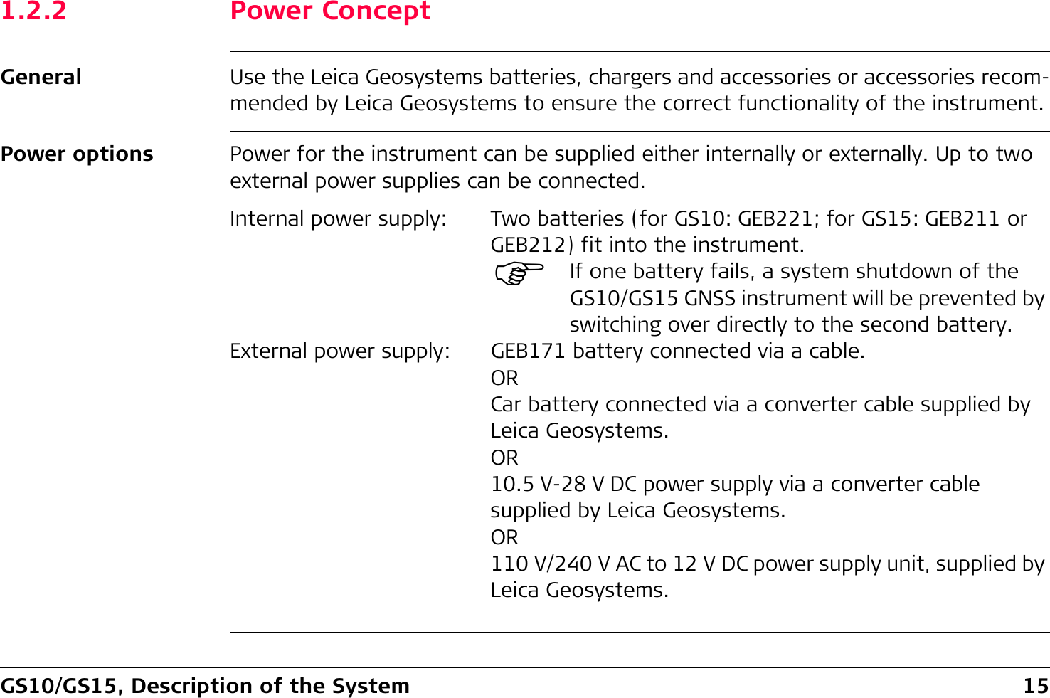 GS10/GS15, Description of the System 151.2.2 Power ConceptGeneral Use the Leica Geosystems batteries, chargers and accessories or accessories recom-mended by Leica Geosystems to ensure the correct functionality of the instrument.Power options Power for the instrument can be supplied either internally or externally. Up to two external power supplies can be connected.Internal power supply: Two batteries (for GS10: GEB221; for GS15: GEB211 or GEB212) fit into the instrument.)If one battery fails, a system shutdown of the GS10/GS15 GNSS instrument will be prevented by switching over directly to the second battery.External power supply: GEB171 battery connected via a cable.ORCar battery connected via a converter cable supplied by Leica Geosystems.OR10.5 V-28 V DC power supply via a converter cable supplied by Leica Geosystems.OR110 V/240 V AC to 12 V DC power supply unit, supplied by Leica Geosystems.