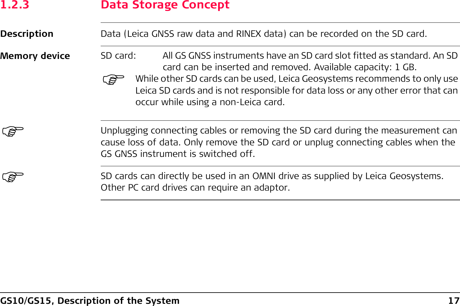 GS10/GS15, Description of the System 171.2.3 Data Storage ConceptDescription Data (Leica GNSS raw data and RINEX data) can be recorded on the SD card.Memory device)Unplugging connecting cables or removing the SD card during the measurement can cause loss of data. Only remove the SD card or unplug connecting cables when the GS GNSS instrument is switched off.)SD cards can directly be used in an OMNI drive as supplied by Leica Geosystems. Other PC card drives can require an adaptor.SD card: All GS GNSS instruments have an SD card slot fitted as standard. An SD card can be inserted and removed. Available capacity: 1 GB.)While other SD cards can be used, Leica Geosystems recommends to only use Leica SD cards and is not responsible for data loss or any other error that can occur while using a non-Leica card.