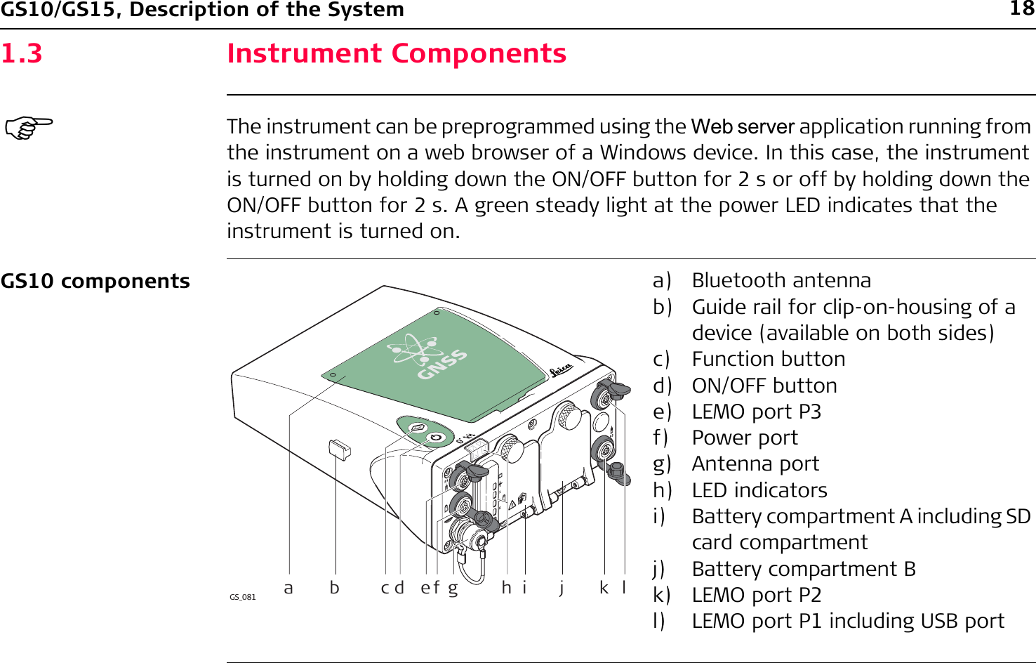 18GS10/GS15, Description of the System1.3 Instrument Components)The instrument can be preprogrammed using the Web server application running from the instrument on a web browser of a Windows device. In this case, the instrument is turned on by holding down the ON/OFF button for 2 s or off by holding down the ON/OFF button for 2 s. A green steady light at the power LED indicates that the instrument is turned on.GS10 components a) Bluetooth antennab) Guide rail for clip-on-housing of a device (available on both sides)c) Function buttond) ON/OFF buttone) LEMO port P3f) Power portg) Antenna porth) LED indicatorsi) Battery compartment A including SD card compartmentj) Battery compartment Bk) LEMO port P2l) LEMO port P1 including USB portGS_081 bahijklcd ef g