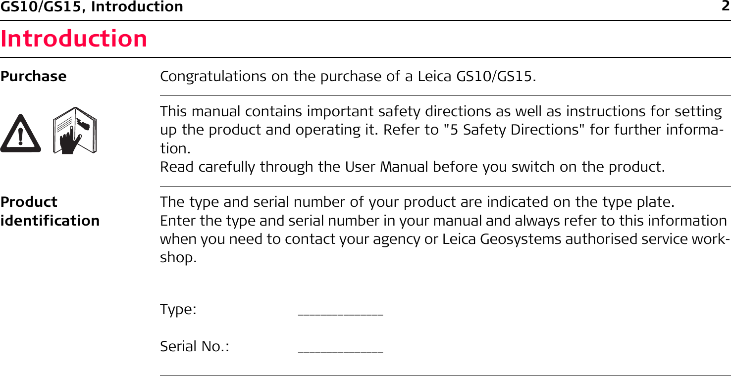 2GS10/GS15, IntroductionIntroductionPurchase Congratulations on the purchase of a Leica GS10/GS15.This manual contains important safety directions as well as instructions for setting up the product and operating it. Refer to &quot;5 Safety Directions&quot; for further informa-tion.Read carefully through the User Manual before you switch on the product.Product identificationThe type and serial number of your product are indicated on the type plate.Enter the type and serial number in your manual and always refer to this information when you need to contact your agency or Leica Geosystems authorised service work-shop.Type: _______________Serial No.: _______________