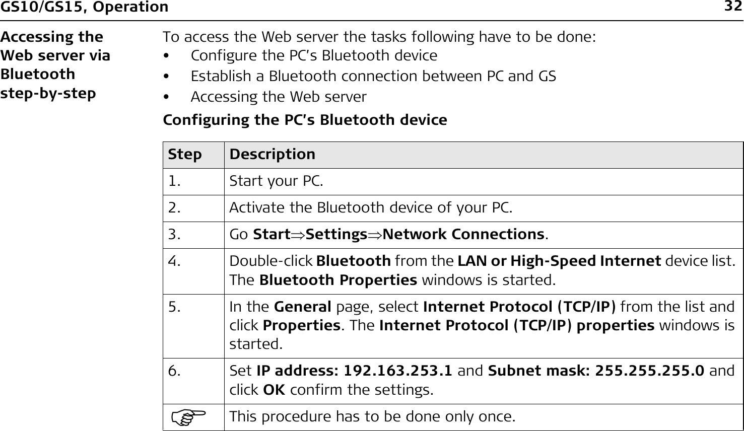 32GS10/GS15, OperationAccessing the Web server via Bluetooth step-by-stepTo access the Web server the tasks following have to be done: • Configure the PC’s Bluetooth device• Establish a Bluetooth connection between PC and GS• Accessing the Web serverConfiguring the PC’s Bluetooth deviceStep Description1. Start your PC.2. Activate the Bluetooth device of your PC.3. Go StartSettingsNetwork Connections.4. Double-click Bluetooth from the LAN or High-Speed Internet device list. The Bluetooth Properties windows is started.5. In the General page, select Internet Protocol (TCP/IP) from the list and click Properties. The Internet Protocol (TCP/IP) properties windows is started.6. Set IP address: 192.163.253.1 and Subnet mask: 255.255.255.0 and click OK confirm the settings.)This procedure has to be done only once.