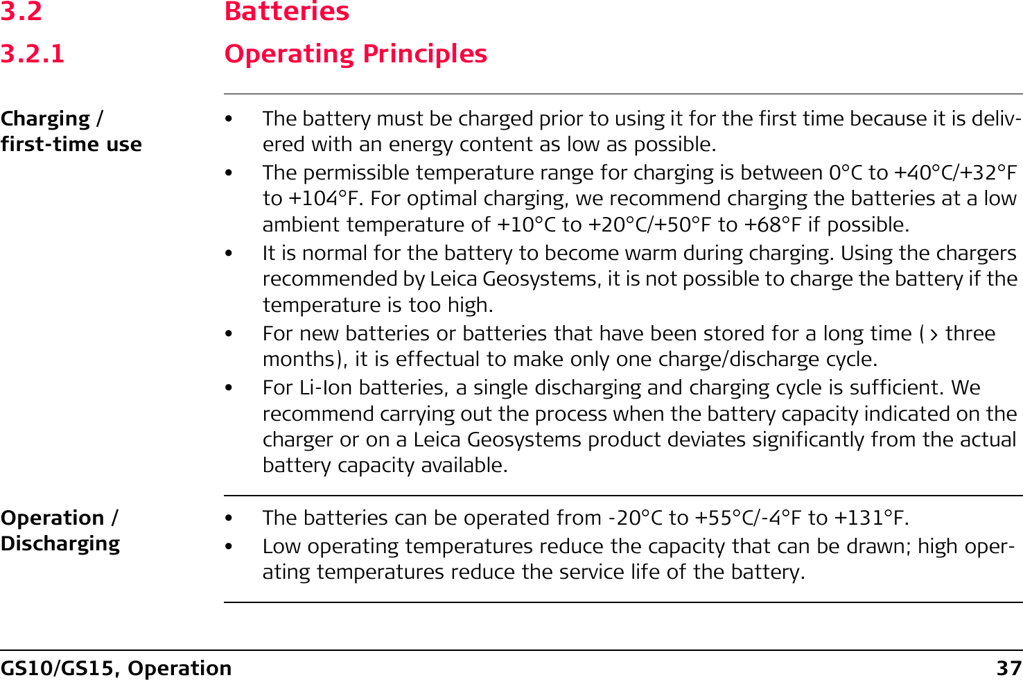 GS10/GS15, Operation 373.2 Batteries3.2.1 Operating PrinciplesCharging / first-time use• The battery must be charged prior to using it for the first time because it is deliv-ered with an energy content as low as possible.• The permissible temperature range for charging is between 0°C to +40°C/+32°F to +104°F. For optimal charging, we recommend charging the batteries at a low ambient temperature of +10°C to +20°C/+50°F to +68°F if possible.• It is normal for the battery to become warm during charging. Using the chargers recommended by Leica Geosystems, it is not possible to charge the battery if the temperature is too high.• For new batteries or batteries that have been stored for a long time (&gt; three months), it is effectual to make only one charge/discharge cycle.• For Li-Ion batteries, a single discharging and charging cycle is sufficient. We recommend carrying out the process when the battery capacity indicated on the charger or on a Leica Geosystems product deviates significantly from the actual battery capacity available.Operation / Discharging• The batteries can be operated from -20°C to +55°C/-4°F to +131°F.• Low operating temperatures reduce the capacity that can be drawn; high oper-ating temperatures reduce the service life of the battery.