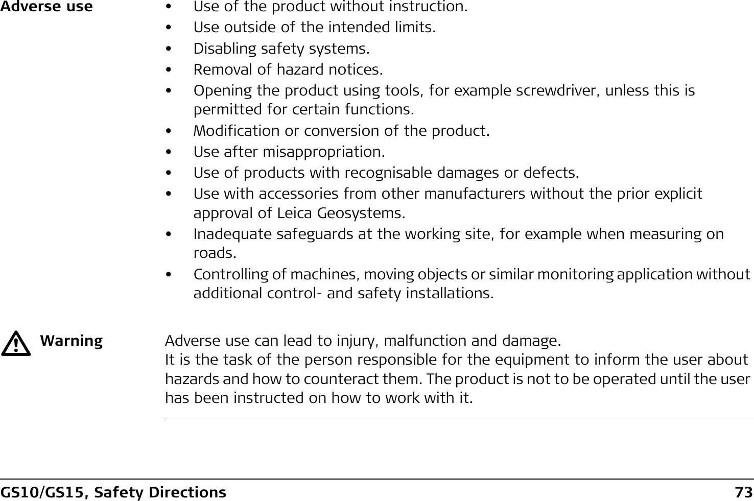GS10/GS15, Safety Directions 73Adverse use • Use of the product without instruction.• Use outside of the intended limits.• Disabling safety systems.• Removal of hazard notices.• Opening the product using tools, for example screwdriver, unless this is permitted for certain functions.• Modification or conversion of the product.• Use after misappropriation.• Use of products with recognisable damages or defects.• Use with accessories from other manufacturers without the prior explicit approval of Leica Geosystems.• Inadequate safeguards at the working site, for example when measuring on roads.• Controlling of machines, moving objects or similar monitoring application without additional control- and safety installations.ƽWarning Adverse use can lead to injury, malfunction and damage.It is the task of the person responsible for the equipment to inform the user about hazards and how to counteract them. The product is not to be operated until the user has been instructed on how to work with it.