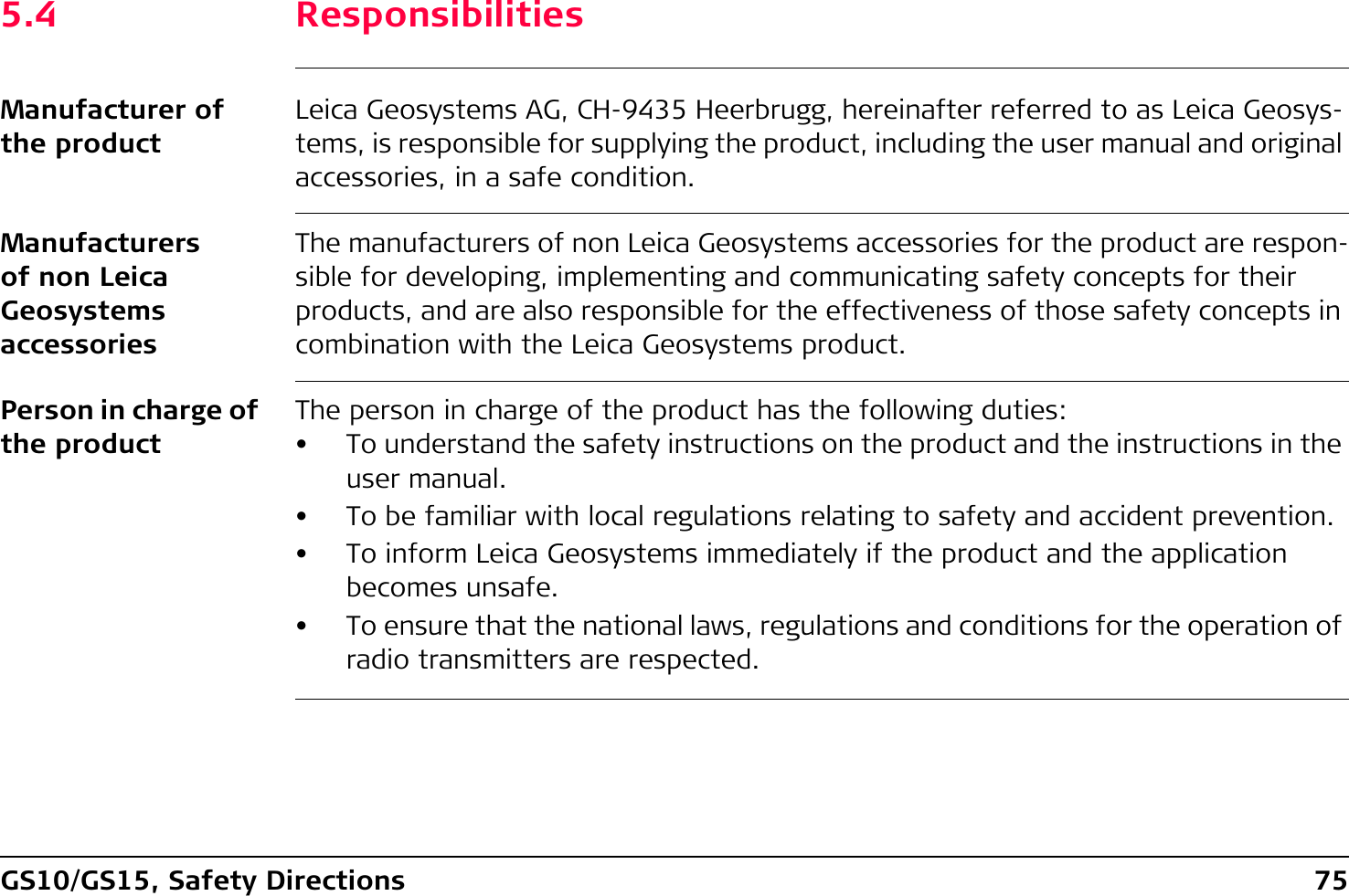 GS10/GS15, Safety Directions 755.4 ResponsibilitiesManufacturer of the productLeica Geosystems AG, CH-9435 Heerbrugg, hereinafter referred to as Leica Geosys-tems, is responsible for supplying the product, including the user manual and original accessories, in a safe condition.Manufacturers of non Leica Geosystems accessoriesThe manufacturers of non Leica Geosystems accessories for the product are respon-sible for developing, implementing and communicating safety concepts for their products, and are also responsible for the effectiveness of those safety concepts in combination with the Leica Geosystems product.Person in charge of the productThe person in charge of the product has the following duties:• To understand the safety instructions on the product and the instructions in the user manual.• To be familiar with local regulations relating to safety and accident prevention.• To inform Leica Geosystems immediately if the product and the application becomes unsafe.• To ensure that the national laws, regulations and conditions for the operation of radio transmitters are respected.