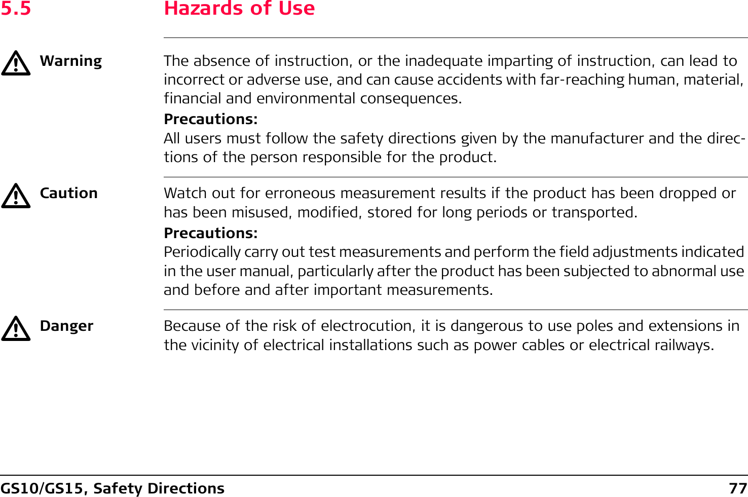 GS10/GS15, Safety Directions 775.5 Hazards of UseƽWarning The absence of instruction, or the inadequate imparting of instruction, can lead to incorrect or adverse use, and can cause accidents with far-reaching human, material, financial and environmental consequences.Precautions:All users must follow the safety directions given by the manufacturer and the direc-tions of the person responsible for the product.ƽCaution Watch out for erroneous measurement results if the product has been dropped or has been misused, modified, stored for long periods or transported.Precautions:Periodically carry out test measurements and perform the field adjustments indicated in the user manual, particularly after the product has been subjected to abnormal use and before and after important measurements.ƽDanger Because of the risk of electrocution, it is dangerous to use poles and extensions in the vicinity of electrical installations such as power cables or electrical railways.