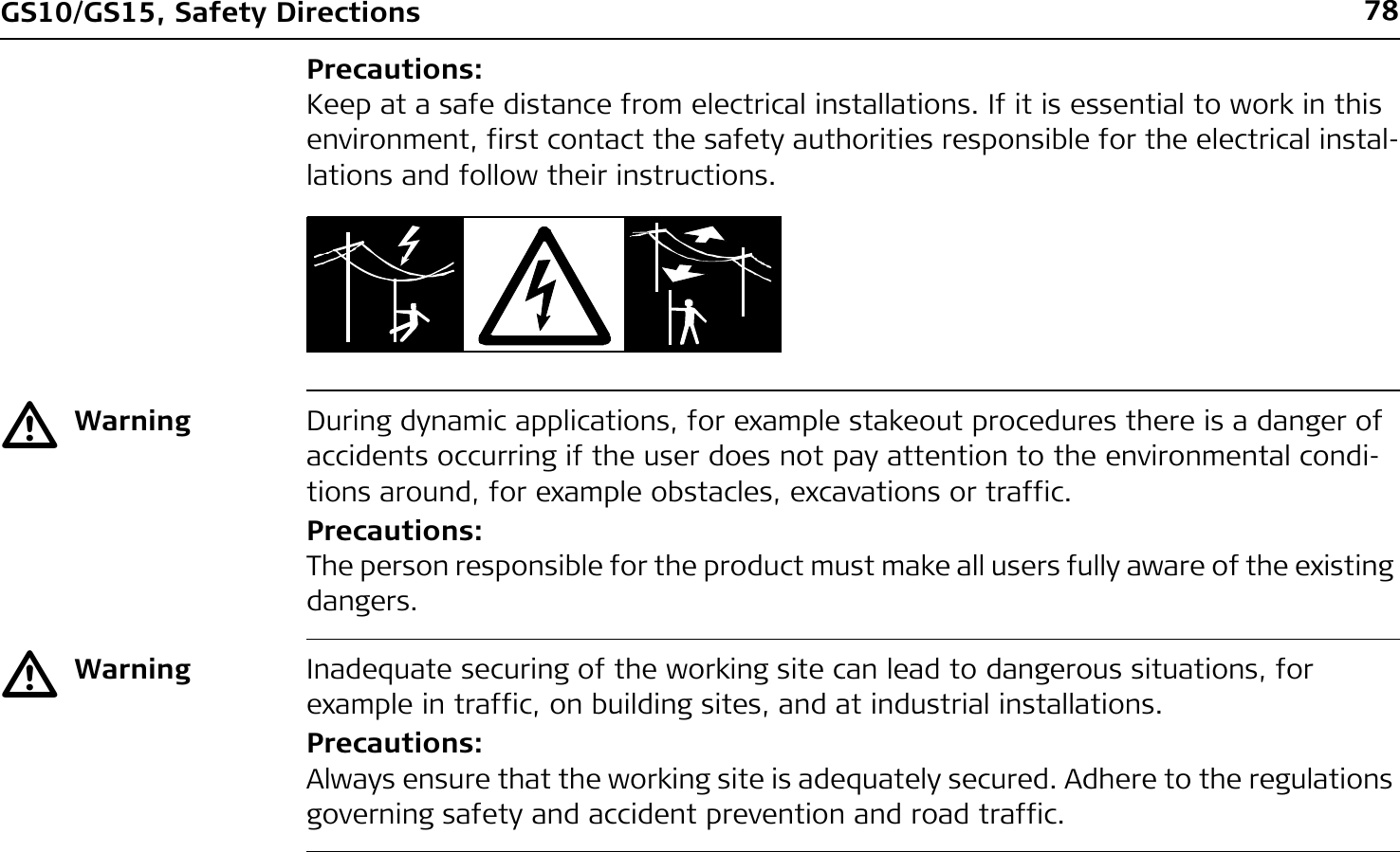 78GS10/GS15, Safety DirectionsPrecautions:Keep at a safe distance from electrical installations. If it is essential to work in this environment, first contact the safety authorities responsible for the electrical instal-lations and follow their instructions.ƽWarning During dynamic applications, for example stakeout procedures there is a danger of accidents occurring if the user does not pay attention to the environmental condi-tions around, for example obstacles, excavations or traffic.Precautions:The person responsible for the product must make all users fully aware of the existing dangers.ƽWarning Inadequate securing of the working site can lead to dangerous situations, for example in traffic, on building sites, and at industrial installations.Precautions:Always ensure that the working site is adequately secured. Adhere to the regulations governing safety and accident prevention and road traffic.