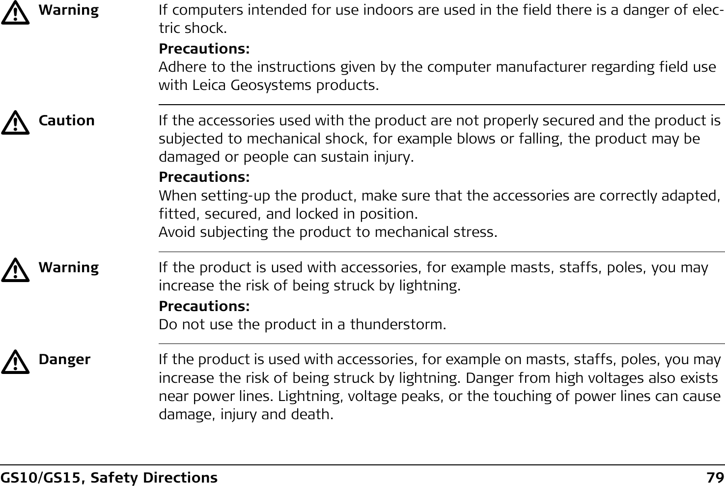 GS10/GS15, Safety Directions 79ƽWarning If computers intended for use indoors are used in the field there is a danger of elec-tric shock.Precautions:Adhere to the instructions given by the computer manufacturer regarding field use with Leica Geosystems products.ƽCaution If the accessories used with the product are not properly secured and the product is subjected to mechanical shock, for example blows or falling, the product may be damaged or people can sustain injury.Precautions:When setting-up the product, make sure that the accessories are correctly adapted, fitted, secured, and locked in position.Avoid subjecting the product to mechanical stress.ƽWarning If the product is used with accessories, for example masts, staffs, poles, you may increase the risk of being struck by lightning.Precautions:Do not use the product in a thunderstorm.ƽDanger If the product is used with accessories, for example on masts, staffs, poles, you may increase the risk of being struck by lightning. Danger from high voltages also exists near power lines. Lightning, voltage peaks, or the touching of power lines can cause damage, injury and death.