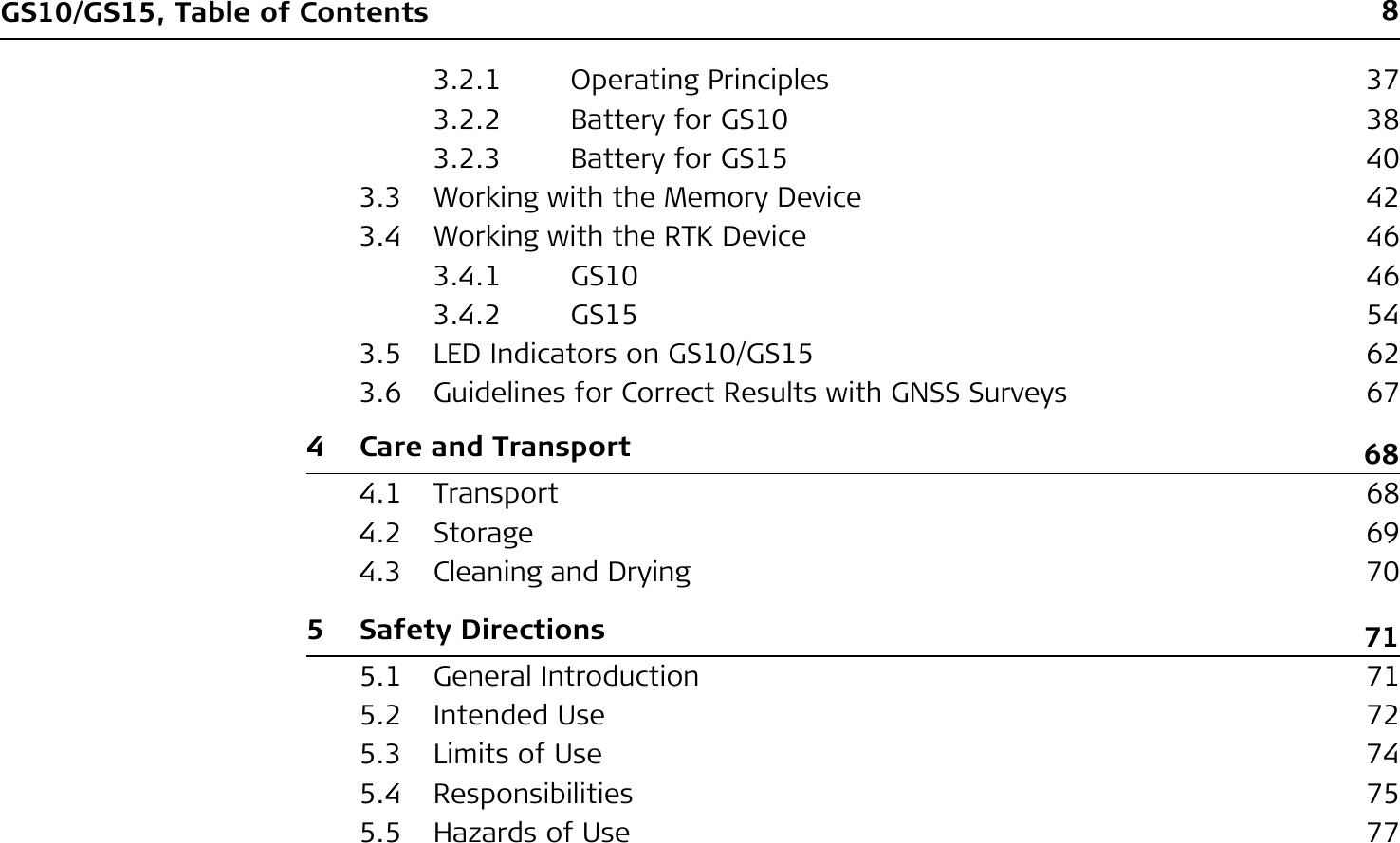 8GS10/GS15, Table of Contents3.2.1 Operating Principles 373.2.2 Battery for GS10  383.2.3 Battery for GS15  403.3 Working with the Memory Device 423.4 Working with the RTK Device 463.4.1 GS10 463.4.2 GS15 543.5 LED Indicators on GS10/GS15  623.6 Guidelines for Correct Results with GNSS Surveys 674 Care and Transport 684.1 Transport 684.2 Storage 694.3 Cleaning and Drying 705 Safety Directions 715.1 General Introduction 715.2 Intended Use 725.3 Limits of Use 745.4 Responsibilities 755.5 Hazards of Use 77