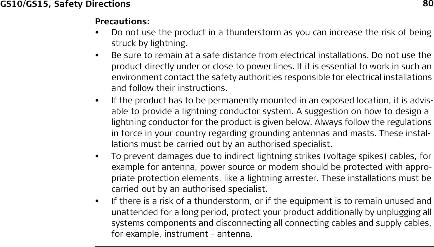 80GS10/GS15, Safety DirectionsPrecautions:• Do not use the product in a thunderstorm as you can increase the risk of being struck by lightning.• Be sure to remain at a safe distance from electrical installations. Do not use the product directly under or close to power lines. If it is essential to work in such an environment contact the safety authorities responsible for electrical installations and follow their instructions.• If the product has to be permanently mounted in an exposed location, it is advis-able to provide a lightning conductor system. A suggestion on how to design a lightning conductor for the product is given below. Always follow the regulations in force in your country regarding grounding antennas and masts. These instal-lations must be carried out by an authorised specialist.• To prevent damages due to indirect lightning strikes (voltage spikes) cables, for example for antenna, power source or modem should be protected with appro-priate protection elements, like a lightning arrester. These installations must be carried out by an authorised specialist.• If there is a risk of a thunderstorm, or if the equipment is to remain unused and unattended for a long period, protect your product additionally by unplugging all systems components and disconnecting all connecting cables and supply cables, for example, instrument - antenna.