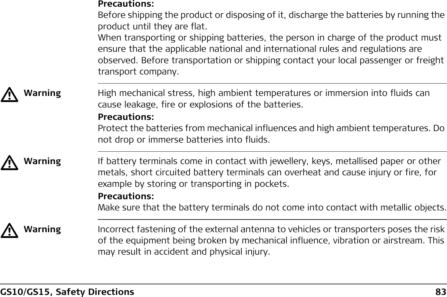 GS10/GS15, Safety Directions 83Precautions:Before shipping the product or disposing of it, discharge the batteries by running the product until they are flat.When transporting or shipping batteries, the person in charge of the product must ensure that the applicable national and international rules and regulations are observed. Before transportation or shipping contact your local passenger or freight transport company.ƽWarning High mechanical stress, high ambient temperatures or immersion into fluids can cause leakage, fire or explosions of the batteries.Precautions:Protect the batteries from mechanical influences and high ambient temperatures. Do not drop or immerse batteries into fluids.ƽWarning If battery terminals come in contact with jewellery, keys, metallised paper or other metals, short circuited battery terminals can overheat and cause injury or fire, for example by storing or transporting in pockets.Precautions:Make sure that the battery terminals do not come into contact with metallic objects.ƽWarning Incorrect fastening of the external antenna to vehicles or transporters poses the risk of the equipment being broken by mechanical influence, vibration or airstream. This may result in accident and physical injury.