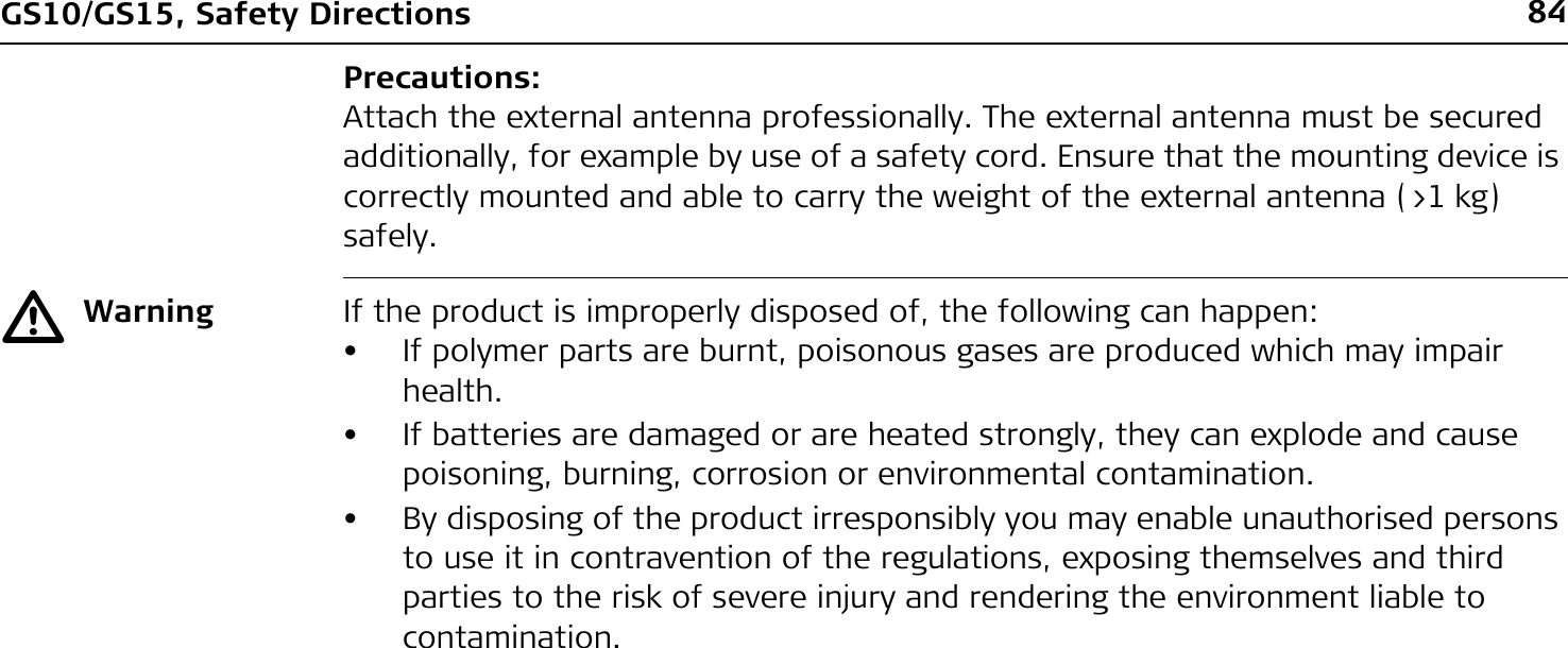 84GS10/GS15, Safety DirectionsPrecautions:Attach the external antenna professionally. The external antenna must be secured additionally, for example by use of a safety cord. Ensure that the mounting device is correctly mounted and able to carry the weight of the external antenna (&gt;1 kg) safely.ƽWarning If the product is improperly disposed of, the following can happen:• If polymer parts are burnt, poisonous gases are produced which may impair health.• If batteries are damaged or are heated strongly, they can explode and cause poisoning, burning, corrosion or environmental contamination.• By disposing of the product irresponsibly you may enable unauthorised persons to use it in contravention of the regulations, exposing themselves and third parties to the risk of severe injury and rendering the environment liable to contamination.