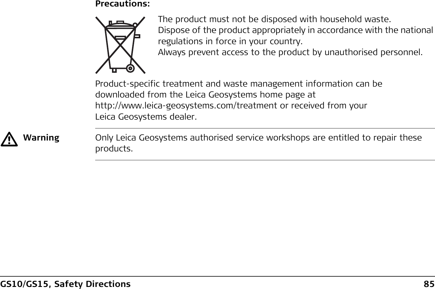 GS10/GS15, Safety Directions 85Precautions:Product-specific treatment and waste management information can be downloaded from the Leica Geosystems home page at http://www.leica-geosystems.com/treatment or received from your Leica Geosystems dealer.ƽWarning Only Leica Geosystems authorised service workshops are entitled to repair these products.The product must not be disposed with household waste.Dispose of the product appropriately in accordance with the national regulations in force in your country.Always prevent access to the product by unauthorised personnel.
