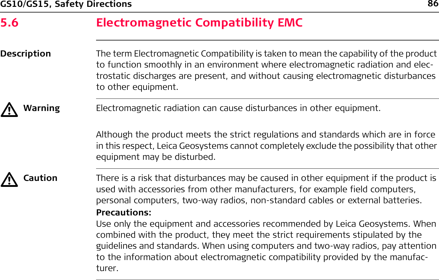 86GS10/GS15, Safety Directions5.6 Electromagnetic Compatibility EMCDescription The term Electromagnetic Compatibility is taken to mean the capability of the product to function smoothly in an environment where electromagnetic radiation and elec-trostatic discharges are present, and without causing electromagnetic disturbances to other equipment.ƽWarning Electromagnetic radiation can cause disturbances in other equipment.Although the product meets the strict regulations and standards which are in force in this respect, Leica Geosystems cannot completely exclude the possibility that other equipment may be disturbed.ƽCaution There is a risk that disturbances may be caused in other equipment if the product is used with accessories from other manufacturers, for example field computers, personal computers, two-way radios, non-standard cables or external batteries.Precautions:Use only the equipment and accessories recommended by Leica Geosystems. When combined with the product, they meet the strict requirements stipulated by the guidelines and standards. When using computers and two-way radios, pay attention to the information about electromagnetic compatibility provided by the manufac-turer.