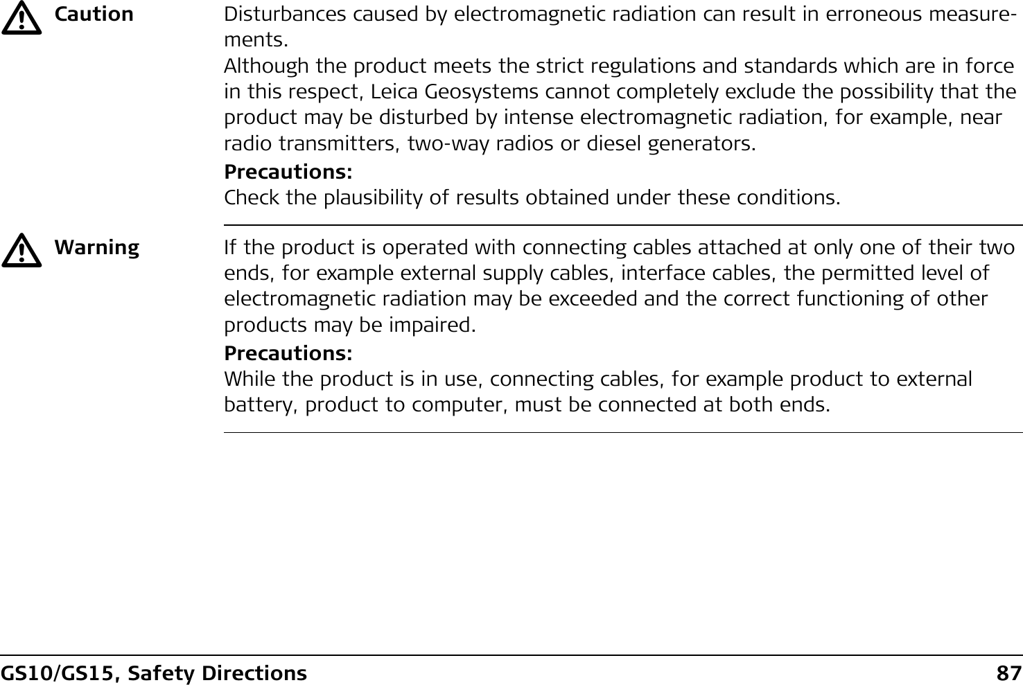GS10/GS15, Safety Directions 87ƽCaution Disturbances caused by electromagnetic radiation can result in erroneous measure-ments.Although the product meets the strict regulations and standards which are in force in this respect, Leica Geosystems cannot completely exclude the possibility that the product may be disturbed by intense electromagnetic radiation, for example, near radio transmitters, two-way radios or diesel generators.Precautions:Check the plausibility of results obtained under these conditions.ƽWarning If the product is operated with connecting cables attached at only one of their two ends, for example external supply cables, interface cables, the permitted level of electromagnetic radiation may be exceeded and the correct functioning of other products may be impaired. Precautions:While the product is in use, connecting cables, for example product to external battery, product to computer, must be connected at both ends.