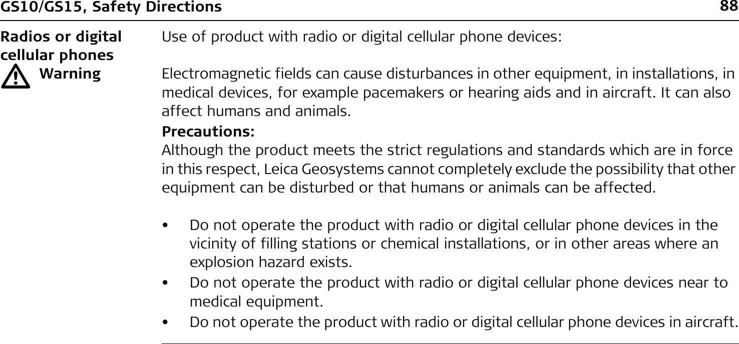 88GS10/GS15, Safety DirectionsRadios or digital cellular phonesUse of product with radio or digital cellular phone devices:ƽWarning Electromagnetic fields can cause disturbances in other equipment, in installations, in medical devices, for example pacemakers or hearing aids and in aircraft. It can also affect humans and animals.Precautions:Although the product meets the strict regulations and standards which are in force in this respect, Leica Geosystems cannot completely exclude the possibility that other equipment can be disturbed or that humans or animals can be affected.• Do not operate the product with radio or digital cellular phone devices in the vicinity of filling stations or chemical installations, or in other areas where an explosion hazard exists.• Do not operate the product with radio or digital cellular phone devices near to medical equipment.• Do not operate the product with radio or digital cellular phone devices in aircraft.