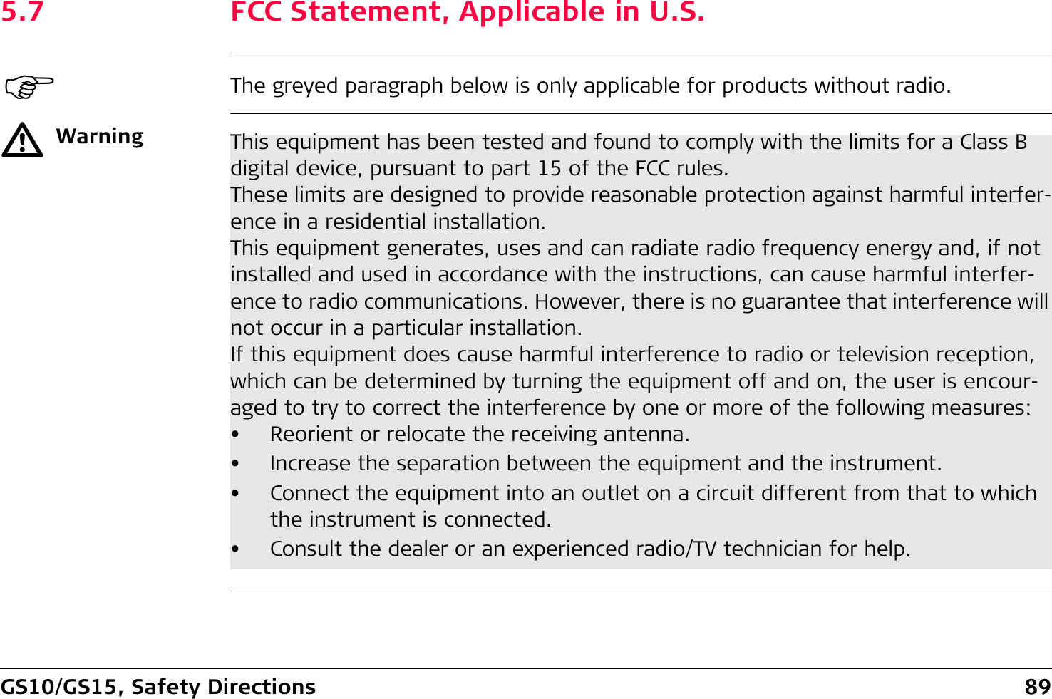 GS10/GS15, Safety Directions 895.7 FCC Statement, Applicable in U.S.)The greyed paragraph below is only applicable for products without radio.ƽWarning This equipment has been tested and found to comply with the limits for a Class B digital device, pursuant to part 15 of the FCC rules.These limits are designed to provide reasonable protection against harmful interfer-ence in a residential installation.This equipment generates, uses and can radiate radio frequency energy and, if not installed and used in accordance with the instructions, can cause harmful interfer-ence to radio communications. However, there is no guarantee that interference will not occur in a particular installation.If this equipment does cause harmful interference to radio or television reception, which can be determined by turning the equipment off and on, the user is encour-aged to try to correct the interference by one or more of the following measures:• Reorient or relocate the receiving antenna.• Increase the separation between the equipment and the instrument.• Connect the equipment into an outlet on a circuit different from that to which the instrument is connected.• Consult the dealer or an experienced radio/TV technician for help.