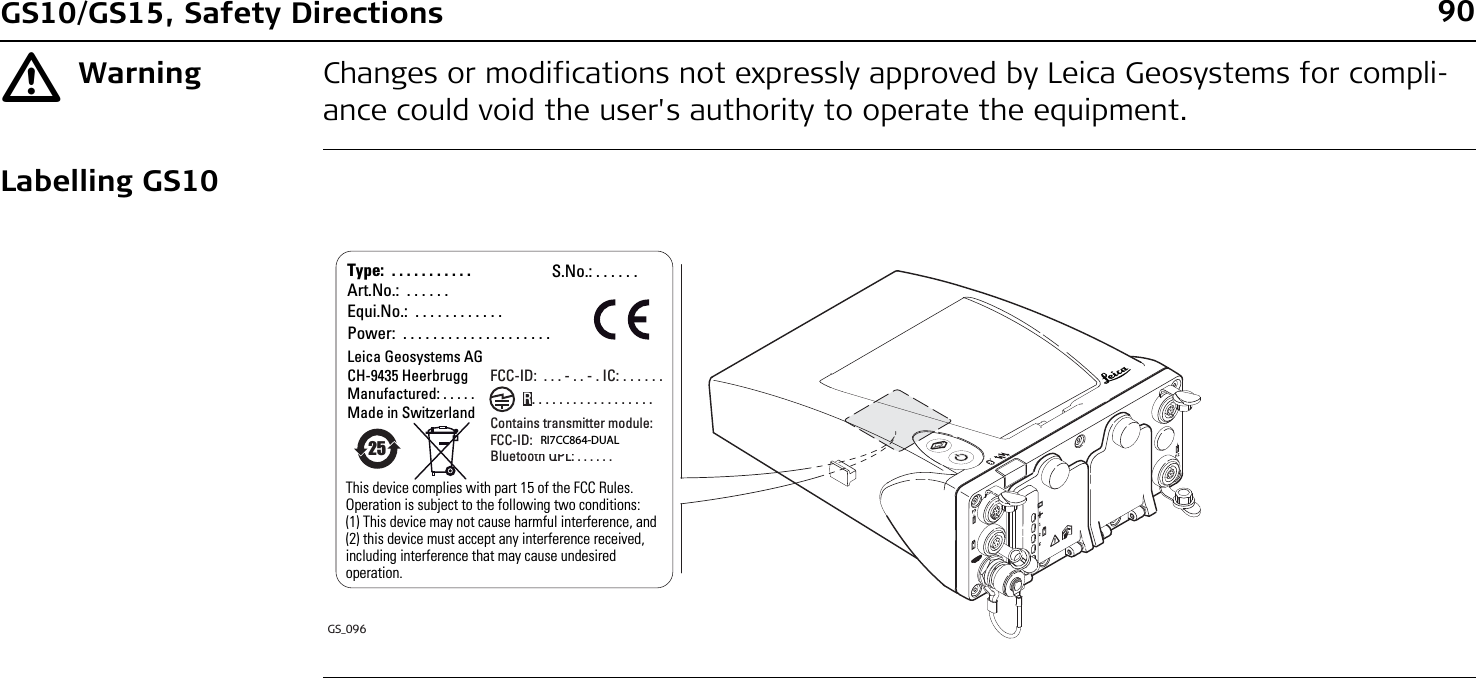 90GS10/GS15, Safety DirectionsƽWarning Changes or modifications not expressly approved by Leica Geosystems for compli-ance could void the user&apos;s authority to operate the equipment.Labelling GS10GS_096Type:  . . . . . . . . . . .Art.No.:  . . . . . .Equi.No.:  . . . . . . . . . . . . Power:  . . . . . . . . . . . . . . . . . . . .Leica Geosystems AGCH-9435 HeerbruggManufactured: . . . . .  Made in SwitzerlandThis device complies with part 15 of the FCC Rules. Operation is subject to the following two conditions: (1) This device may not cause harmful interference, and (2) this device must accept any interference received, including interference that may cause undesired operation.S.No.: . . . . . .FCC-ID:  . . . - . . - . IC: . . . . . .Contains transmitter module:FCC-ID: . . . - . . . . . . Bluetooth QPL: . . . . . .25R. . . . . . . . . . . . . . . . . .RI7CC864-DUAL