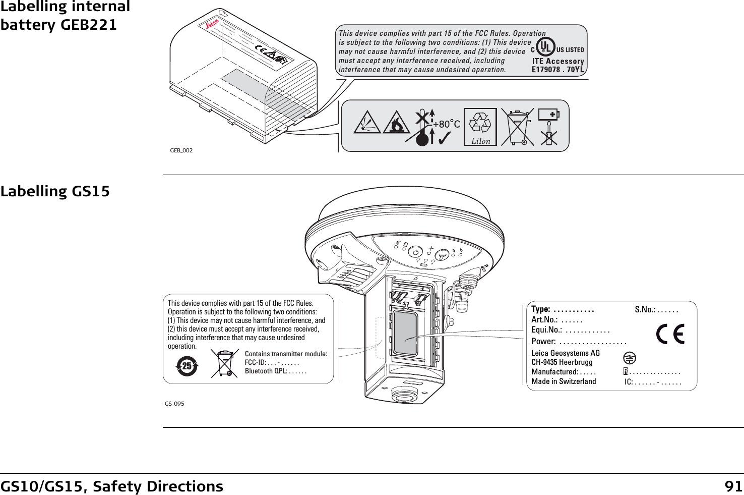 GS10/GS15, Safety Directions 91Labelling internal battery GEB221Labelling GS15This device complies with part 15 of the FCC Rules. Operation is subject to the following two conditions: (1) This device may not cause harmful interference, and (2) this device must accept any interference received, including interference that may cause undesired operation................... ............................................................................................ .................... .......................... ...........................................................................................GEB_002GS_095Type:  . . . . . . . . . . .Art.No.:  . . . . . .Equi.No.:  . . . . . . . . . . . . Power:  . . . . . . . . . . . . . . . . . .Leica Geosystems AGCH-9435 HeerbruggManufactured: . . . . .Made in SwitzerlandThis device complies with part 15 of the FCC Rules. Operation is subject to the following two conditions: (1) This device may not cause harmful interference, and (2) this device must accept any interference received, including interference that may cause undesired operation.S.No.: . . . . . .Contains transmitter module:FCC-ID: . . . - . . . . . . Bluetooth QPL: . . . . . .25IC: . . . . . . - . . . . . . R . . . . . . . . . . . . . . .