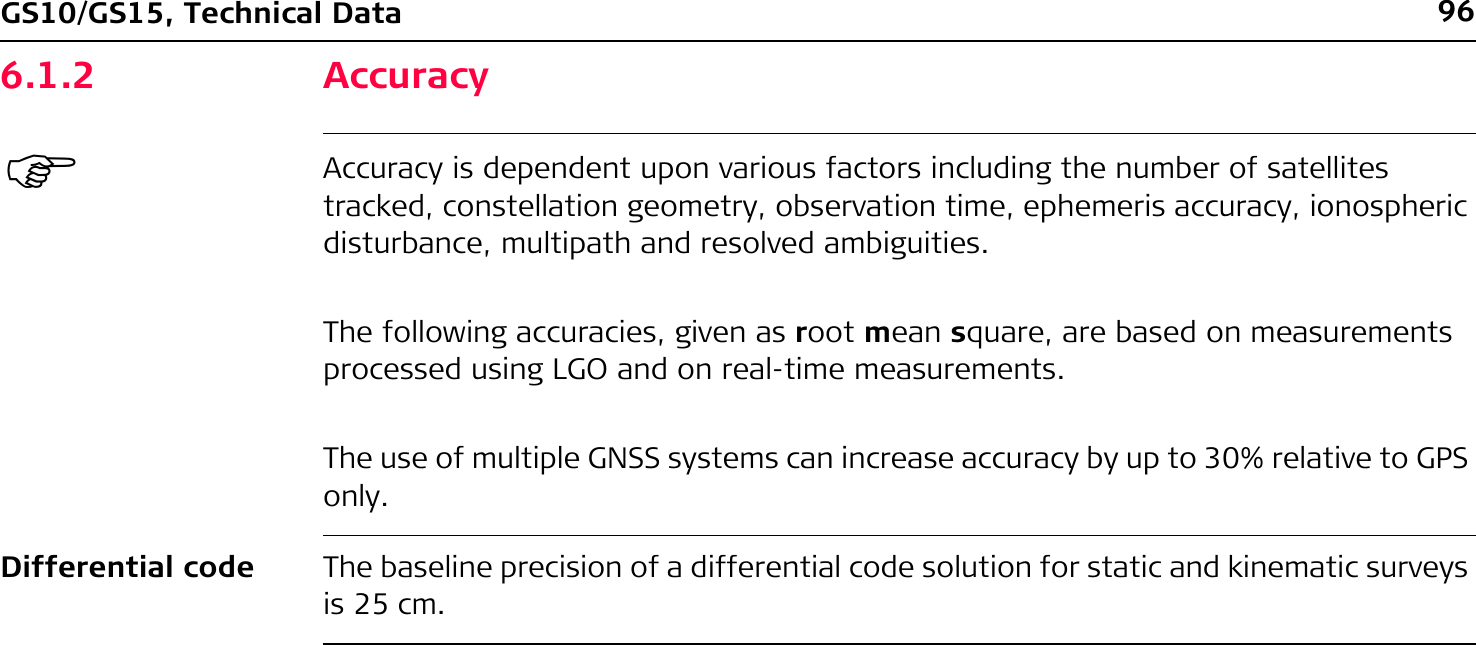 96GS10/GS15, Technical Data6.1.2 Accuracy)Accuracy is dependent upon various factors including the number of satellites tracked, constellation geometry, observation time, ephemeris accuracy, ionospheric disturbance, multipath and resolved ambiguities.The following accuracies, given as root mean square, are based on measurements processed using LGO and on real-time measurements.The use of multiple GNSS systems can increase accuracy by up to 30% relative to GPS only.Differential code The baseline precision of a differential code solution for static and kinematic surveys is 25 cm.