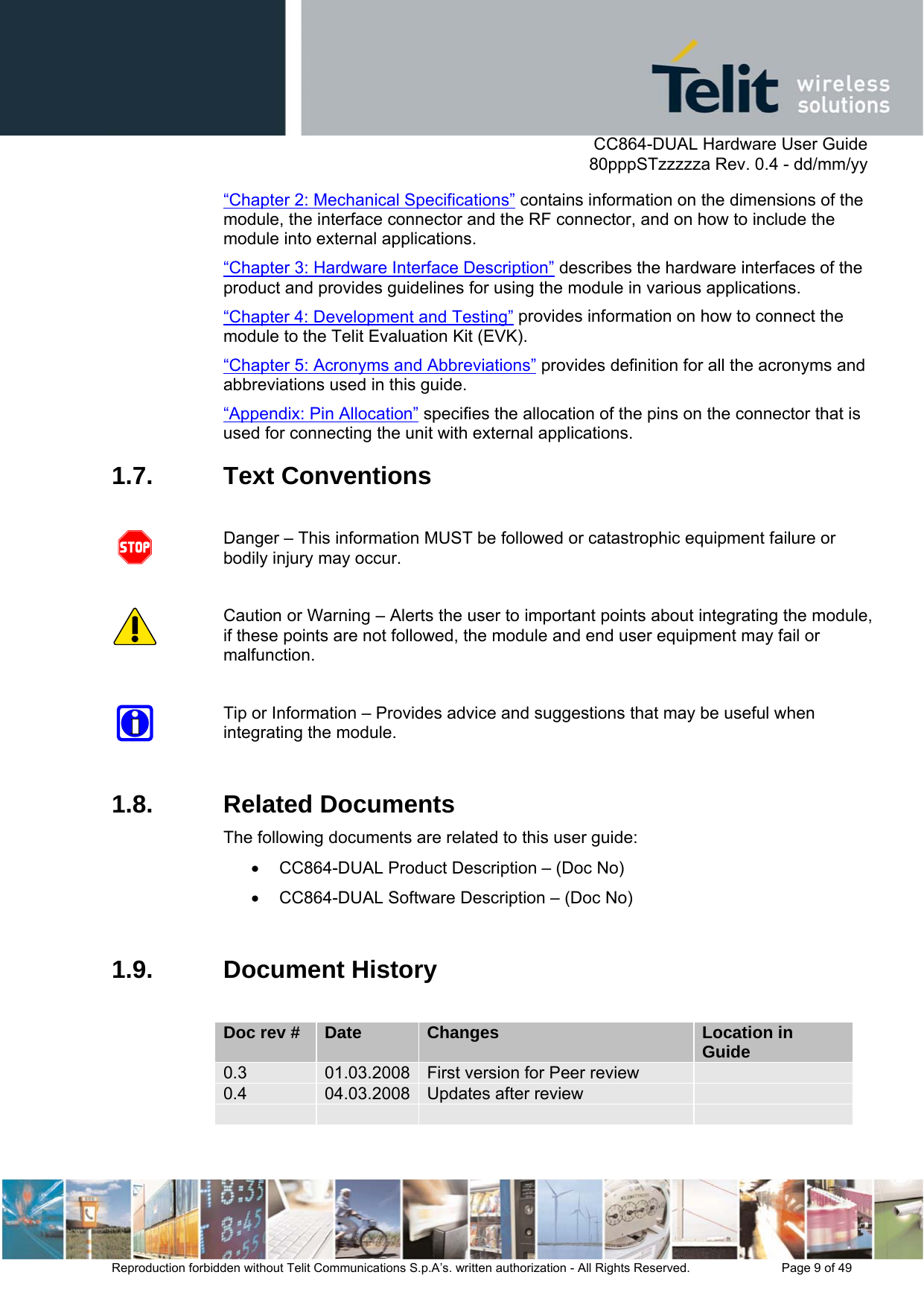      CC864-DUAL Hardware User Guide   80pppSTzzzzza Rev. 0.4 - dd/mm/yy   Reproduction forbidden without Telit Communications S.p.A’s. written authorization - All Rights Reserved.    Page 9 of 49  “Chapter 2: Mechanical Specifications” contains information on the dimensions of the module, the interface connector and the RF connector, and on how to include the module into external applications. “Chapter 3: Hardware Interface Description” describes the hardware interfaces of the product and provides guidelines for using the module in various applications. “Chapter 4: Development and Testing” provides information on how to connect the module to the Telit Evaluation Kit (EVK). “Chapter 5: Acronyms and Abbreviations” provides definition for all the acronyms and abbreviations used in this guide. “Appendix: Pin Allocation” specifies the allocation of the pins on the connector that is used for connecting the unit with external applications. 1.7. Text Conventions  Danger – This information MUST be followed or catastrophic equipment failure or bodily injury may occur.  Caution or Warning – Alerts the user to important points about integrating the module, if these points are not followed, the module and end user equipment may fail or malfunction.  Tip or Information – Provides advice and suggestions that may be useful when integrating the module.  1.8. Related Documents The following documents are related to this user guide: •  CC864-DUAL Product Description – (Doc No) •  CC864-DUAL Software Description – (Doc No)  1.9. Document History  Doc rev #  Date  Changes  Location in Guide 0.3  01.03.2008 First version for Peer review   0.4  04.03.2008 Updates after review           