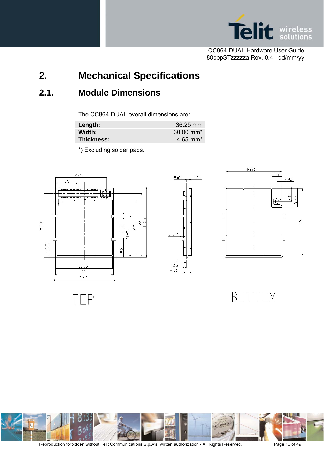      CC864-DUAL Hardware User Guide   80pppSTzzzzza Rev. 0.4 - dd/mm/yy   Reproduction forbidden without Telit Communications S.p.A’s. written authorization - All Rights Reserved.    Page 10 of 49  2. Mechanical Specifications 2.1. Module Dimensions  The CC864-DUAL overall dimensions are: Length:   36.25 mmWidth:   30.00 mm*Thickness:  4.65 mm**) Excluding solder pads.    