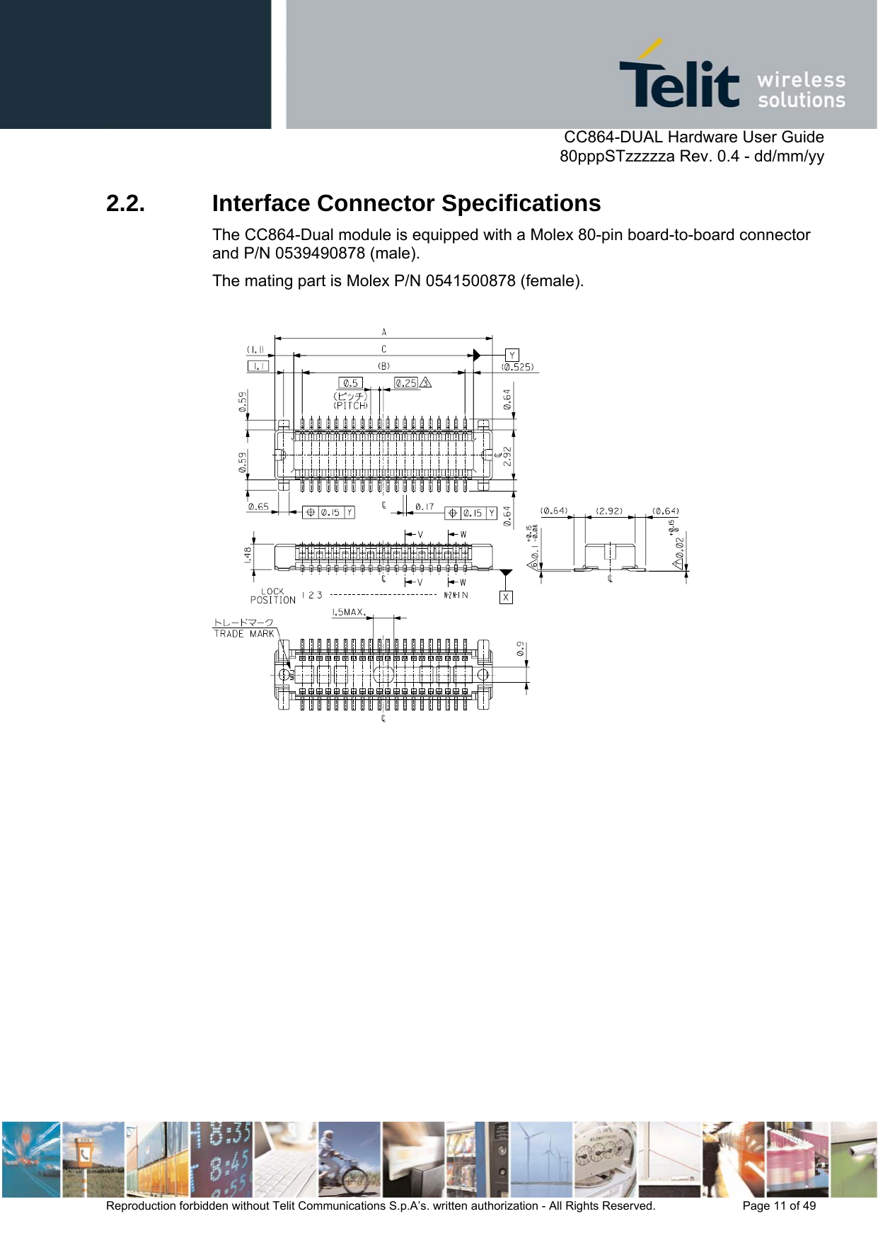      CC864-DUAL Hardware User Guide   80pppSTzzzzza Rev. 0.4 - dd/mm/yy   Reproduction forbidden without Telit Communications S.p.A’s. written authorization - All Rights Reserved.    Page 11 of 49  2.2.  Interface Connector Specifications The CC864-Dual module is equipped with a Molex 80-pin board-to-board connector and P/N 0539490878 (male).  The mating part is Molex P/N 0541500878 (female).    