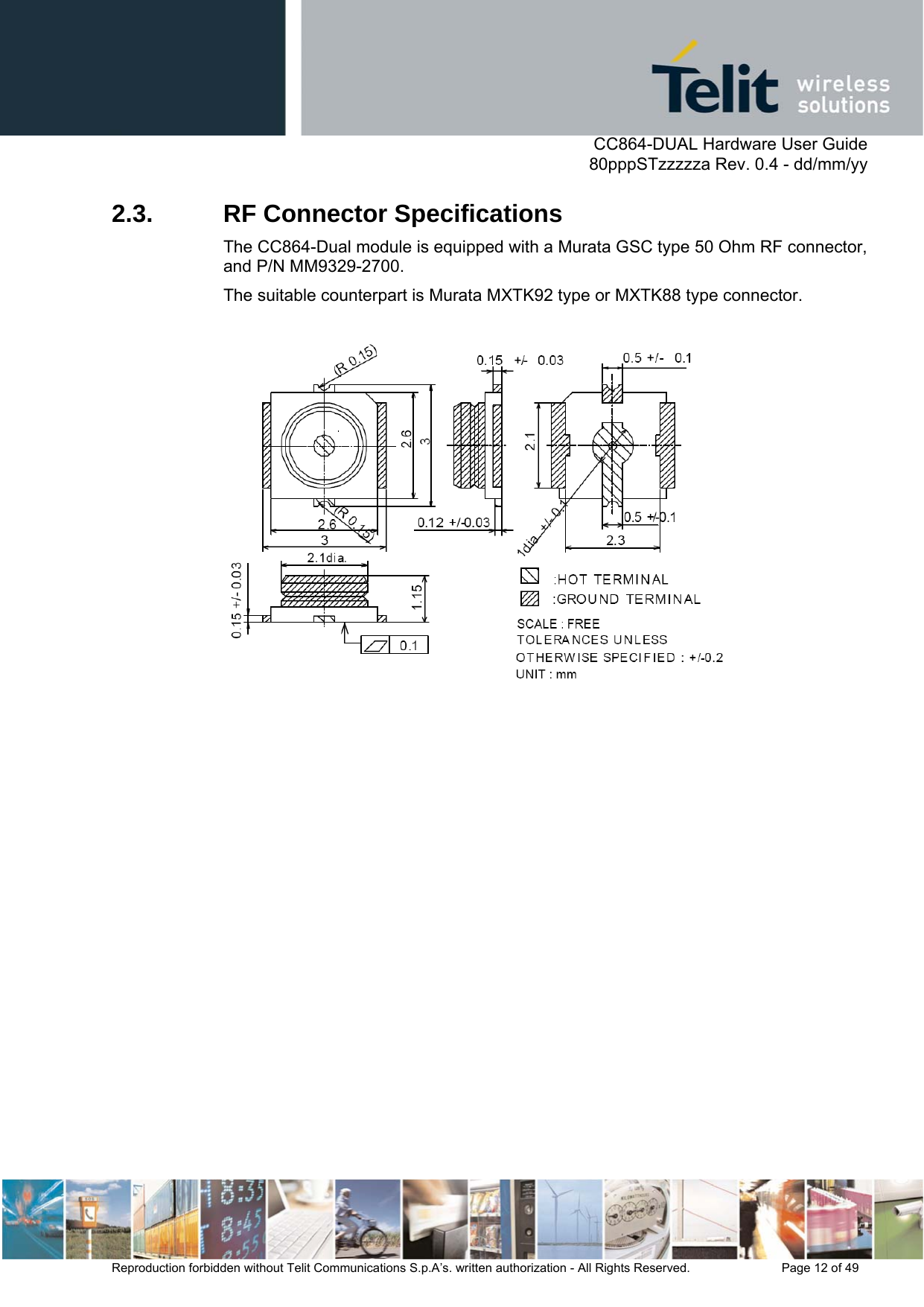      CC864-DUAL Hardware User Guide   80pppSTzzzzza Rev. 0.4 - dd/mm/yy   Reproduction forbidden without Telit Communications S.p.A’s. written authorization - All Rights Reserved.    Page 12 of 49  2.3.  RF Connector Specifications The CC864-Dual module is equipped with a Murata GSC type 50 Ohm RF connector, and P/N MM9329-2700.  The suitable counterpart is Murata MXTK92 type or MXTK88 type connector.   