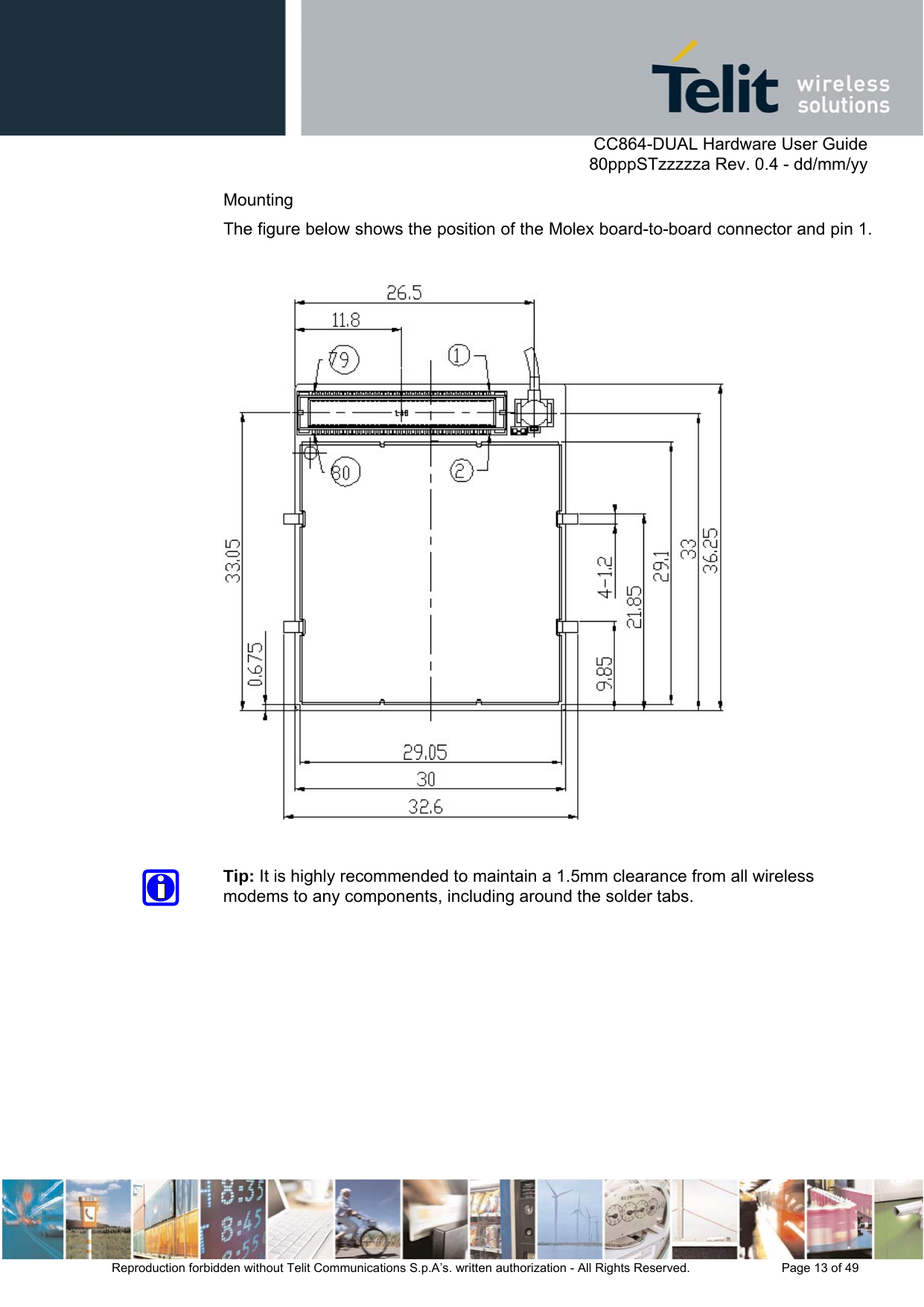      CC864-DUAL Hardware User Guide   80pppSTzzzzza Rev. 0.4 - dd/mm/yy   Reproduction forbidden without Telit Communications S.p.A’s. written authorization - All Rights Reserved.    Page 13 of 49  Mounting The figure below shows the position of the Molex board-to-board connector and pin 1.    Tip: It is highly recommended to maintain a 1.5mm clearance from all wireless modems to any components, including around the solder tabs. 