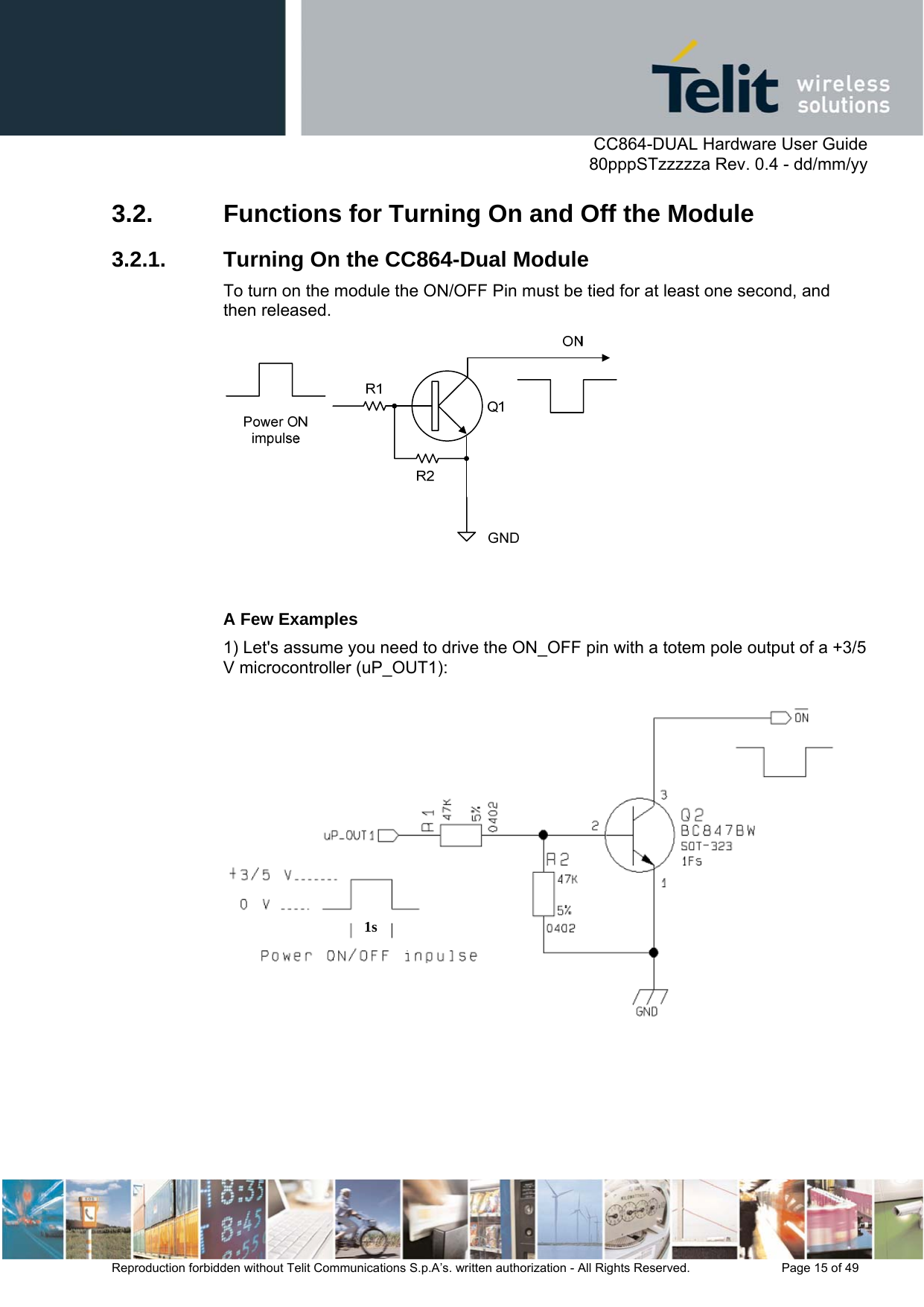      CC864-DUAL Hardware User Guide   80pppSTzzzzza Rev. 0.4 - dd/mm/yy   Reproduction forbidden without Telit Communications S.p.A’s. written authorization - All Rights Reserved.    Page 15 of 49  3.2.  Functions for Turning On and Off the Module 3.2.1.  Turning On the CC864-Dual Module To turn on the module the ON/OFF Pin must be tied for at least one second, and then released.   A Few Examples 1) Let&apos;s assume you need to drive the ON_OFF pin with a totem pole output of a +3/5 V microcontroller (uP_OUT1):  1s  