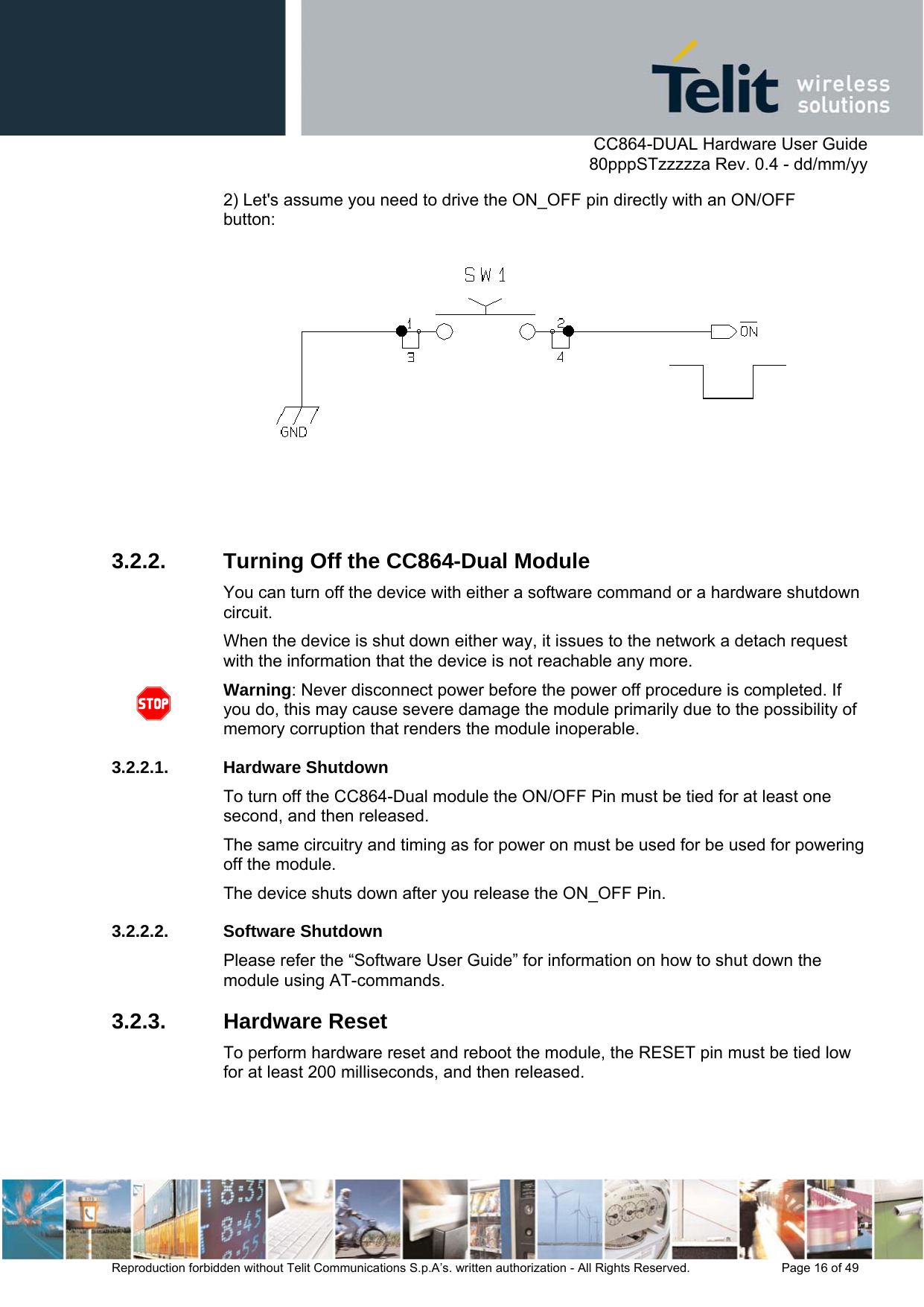      CC864-DUAL Hardware User Guide   80pppSTzzzzza Rev. 0.4 - dd/mm/yy   Reproduction forbidden without Telit Communications S.p.A’s. written authorization - All Rights Reserved.    Page 16 of 49  2) Let&apos;s assume you need to drive the ON_OFF pin directly with an ON/OFF button:  3.2.2.  Turning Off the CC864-Dual Module You can turn off the device with either a software command or a hardware shutdown circuit. When the device is shut down either way, it issues to the network a detach request with the information that the device is not reachable any more.  Warning: Never disconnect power before the power off procedure is completed. If you do, this may cause severe damage the module primarily due to the possibility of memory corruption that renders the module inoperable.  3.2.2.1. Hardware Shutdown To turn off the CC864-Dual module the ON/OFF Pin must be tied for at least one second, and then released.  The same circuitry and timing as for power on must be used for be used for powering off the module. The device shuts down after you release the ON_OFF Pin. 3.2.2.2. Software Shutdown Please refer the “Software User Guide” for information on how to shut down the module using AT-commands. 3.2.3. Hardware Reset To perform hardware reset and reboot the module, the RESET pin must be tied low for at least 200 milliseconds, and then released. 