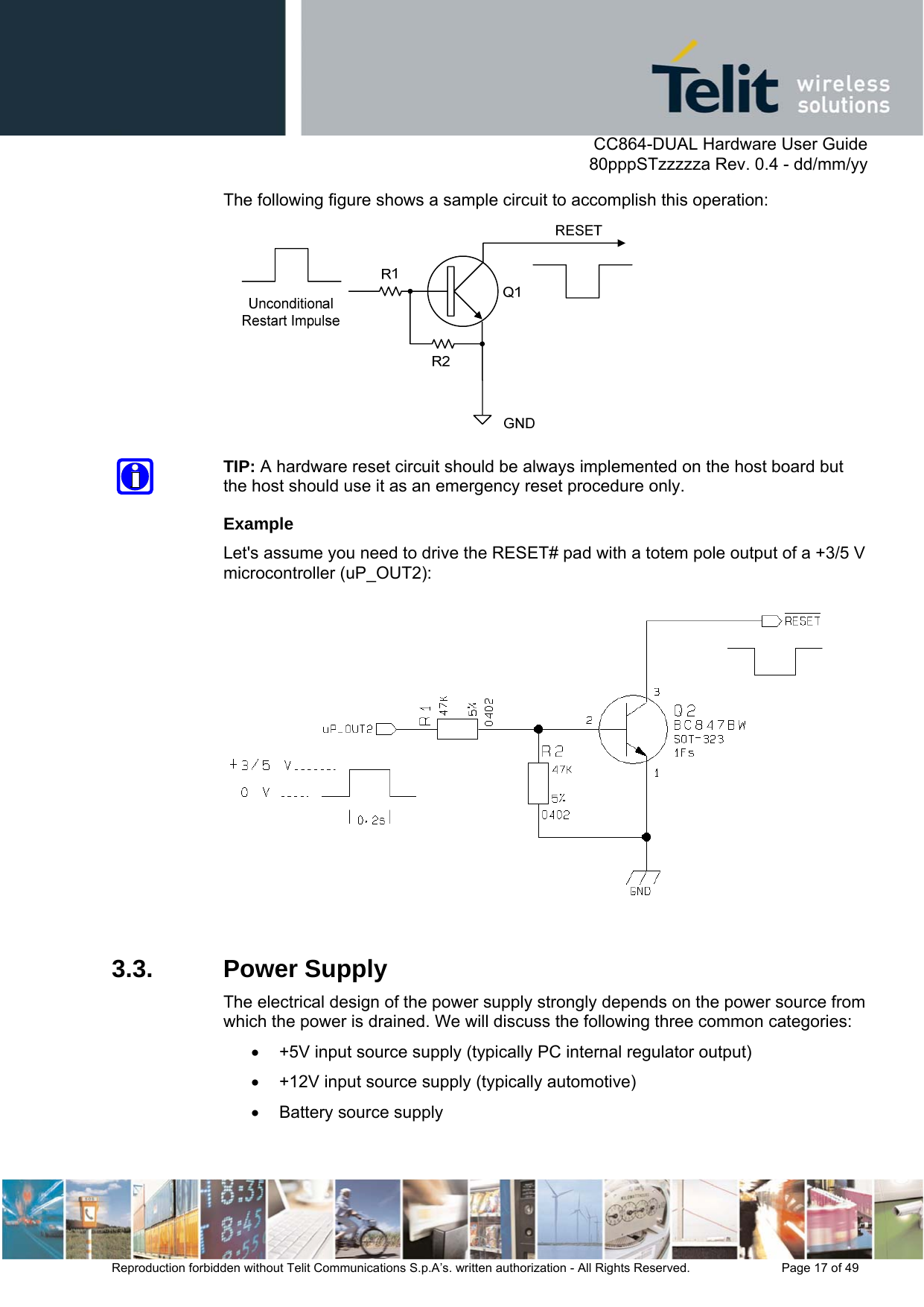      CC864-DUAL Hardware User Guide   80pppSTzzzzza Rev. 0.4 - dd/mm/yy   Reproduction forbidden without Telit Communications S.p.A’s. written authorization - All Rights Reserved.    Page 17 of 49  The following figure shows a sample circuit to accomplish this operation:   TIP: A hardware reset circuit should be always implemented on the host board but the host should use it as an emergency reset procedure only. Example Let&apos;s assume you need to drive the RESET# pad with a totem pole output of a +3/5 V microcontroller (uP_OUT2):   3.3. Power Supply The electrical design of the power supply strongly depends on the power source from which the power is drained. We will discuss the following three common categories: •  +5V input source supply (typically PC internal regulator output) •  +12V input source supply (typically automotive) •  Battery source supply  