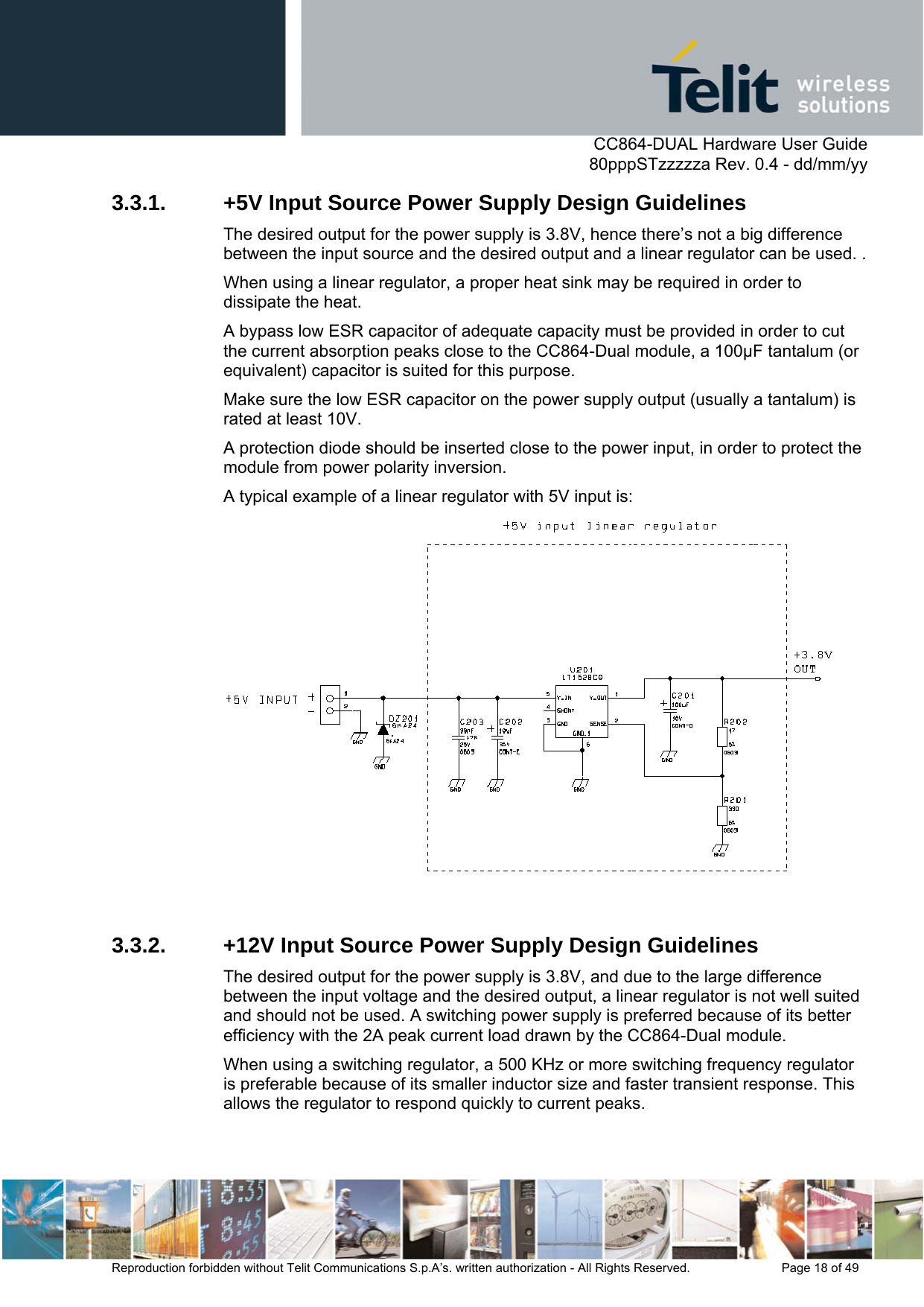      CC864-DUAL Hardware User Guide   80pppSTzzzzza Rev. 0.4 - dd/mm/yy   Reproduction forbidden without Telit Communications S.p.A’s. written authorization - All Rights Reserved.    Page 18 of 49  3.3.1.  +5V Input Source Power Supply Design Guidelines The desired output for the power supply is 3.8V, hence there’s not a big difference between the input source and the desired output and a linear regulator can be used. . When using a linear regulator, a proper heat sink may be required in order to dissipate the heat. A bypass low ESR capacitor of adequate capacity must be provided in order to cut the current absorption peaks close to the CC864-Dual module, a 100µF tantalum (or equivalent) capacitor is suited for this purpose.  Make sure the low ESR capacitor on the power supply output (usually a tantalum) is rated at least 10V. A protection diode should be inserted close to the power input, in order to protect the module from power polarity inversion.  A typical example of a linear regulator with 5V input is:   3.3.2.  +12V Input Source Power Supply Design Guidelines The desired output for the power supply is 3.8V, and due to the large difference between the input voltage and the desired output, a linear regulator is not well suited and should not be used. A switching power supply is preferred because of its better efficiency with the 2A peak current load drawn by the CC864-Dual module. When using a switching regulator, a 500 KHz or more switching frequency regulator is preferable because of its smaller inductor size and faster transient response. This allows the regulator to respond quickly to current peaks. 