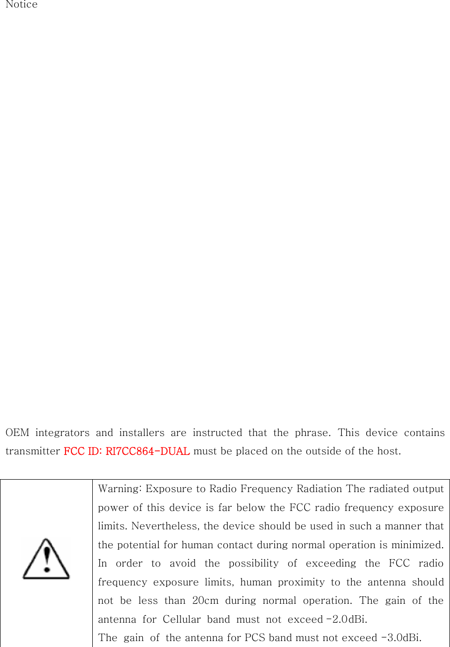 Notice                       OEM  integrators  and  installers  are  instructed  that  the  phrase.  This  device  contains transmitter FCC ID: RI7CC864-DUAL must be placed on the outside of the host.    Warning: Exposure to Radio Frequency Radiation The radiated output power of this device is far below the FCC radio frequency exposure limits. Nevertheless, the device should be used in such a manner that the potential for human contact during normal operation is minimized. In  order  to  avoid  the  possibility  of  exceeding  the  FCC  radio frequency  exposure  limits,  human  proximity  to  the  antenna  should not be less than 20cm during normal operation. The gain of the antenna for Cellular band must not exceed-2.0 dBi. The gain of the antenna for PCS band must not exceed -3.0dBi.  