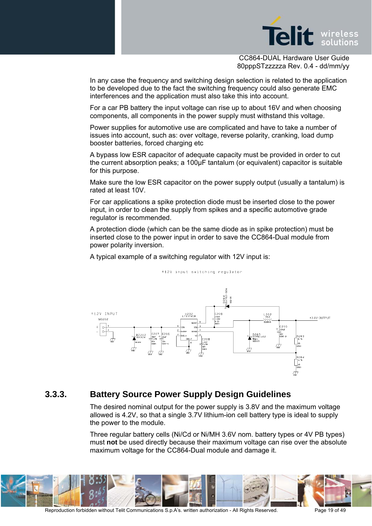      CC864-DUAL Hardware User Guide   80pppSTzzzzza Rev. 0.4 - dd/mm/yy   Reproduction forbidden without Telit Communications S.p.A’s. written authorization - All Rights Reserved.    Page 19 of 49  In any case the frequency and switching design selection is related to the application to be developed due to the fact the switching frequency could also generate EMC interferences and the application must also take this into account. For a car PB battery the input voltage can rise up to about 16V and when choosing components, all components in the power supply must withstand this voltage.  Power supplies for automotive use are complicated and have to take a number of issues into account, such as: over voltage, reverse polarity, cranking, load dump booster batteries, forced charging etc A bypass low ESR capacitor of adequate capacity must be provided in order to cut the current absorption peaks; a 100µF tantalum (or equivalent) capacitor is suitable for this purpose. Make sure the low ESR capacitor on the power supply output (usually a tantalum) is rated at least 10V. For car applications a spike protection diode must be inserted close to the power input, in order to clean the supply from spikes and a specific automotive grade regulator is recommended. A protection diode (which can be the same diode as in spike protection) must be inserted close to the power input in order to save the CC864-Dual module from power polarity inversion.  A typical example of a switching regulator with 12V input is:  3.3.3. Battery Source Power Supply Design Guidelines The desired nominal output for the power supply is 3.8V and the maximum voltage allowed is 4.2V, so that a single 3.7V lithium-ion cell battery type is ideal to supply the power to the module. Three regular battery cells (Ni/Cd or Ni/MH 3.6V nom. battery types or 4V PB types) must not be used directly because their maximum voltage can rise over the absolute maximum voltage for the CC864-Dual module and damage it. 