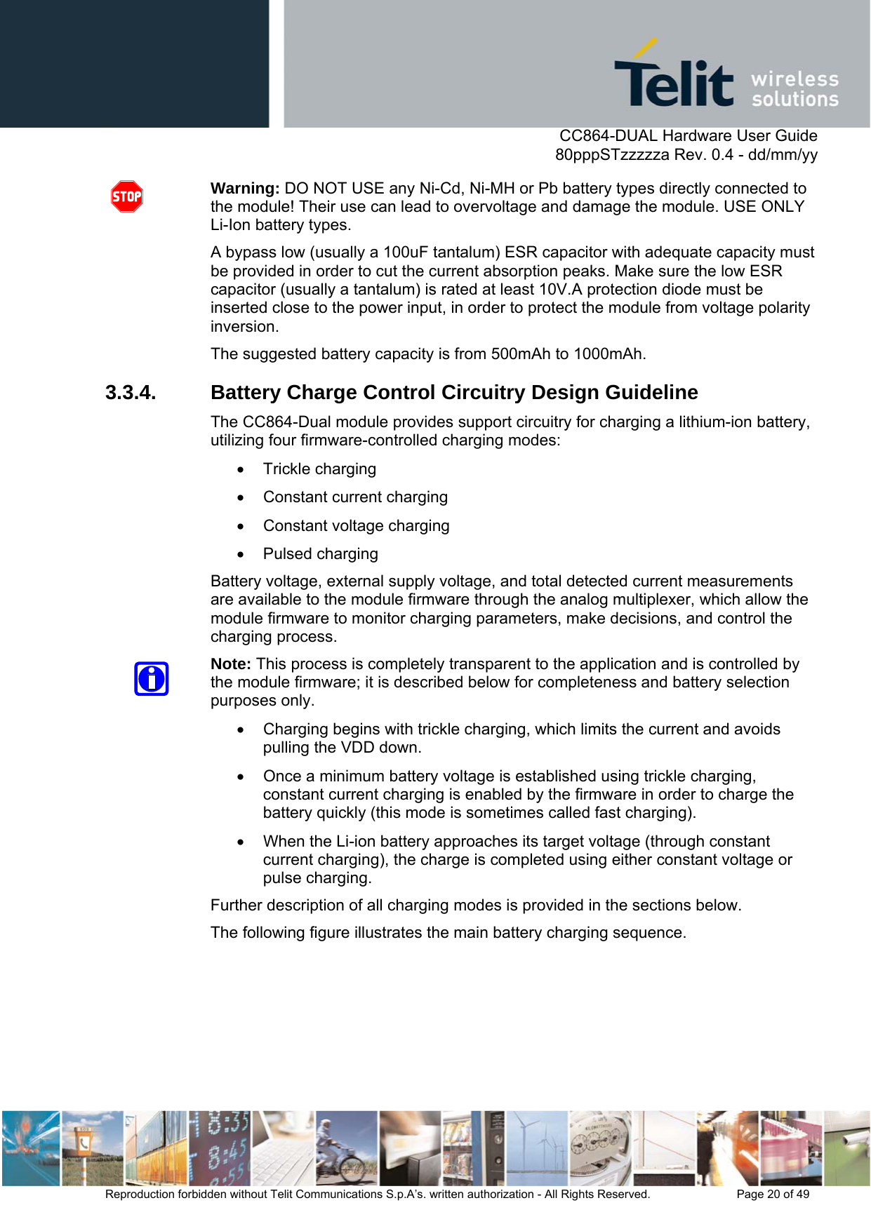      CC864-DUAL Hardware User Guide   80pppSTzzzzza Rev. 0.4 - dd/mm/yy   Reproduction forbidden without Telit Communications S.p.A’s. written authorization - All Rights Reserved.    Page 20 of 49  Warning: DO NOT USE any Ni-Cd, Ni-MH or Pb battery types directly connected to the module! Their use can lead to overvoltage and damage the module. USE ONLY Li-Ion battery types. A bypass low (usually a 100uF tantalum) ESR capacitor with adequate capacity must be provided in order to cut the current absorption peaks. Make sure the low ESR capacitor (usually a tantalum) is rated at least 10V.A protection diode must be inserted close to the power input, in order to protect the module from voltage polarity inversion.  The suggested battery capacity is from 500mAh to 1000mAh. 3.3.4.  Battery Charge Control Circuitry Design Guideline The CC864-Dual module provides support circuitry for charging a lithium-ion battery, utilizing four firmware-controlled charging modes: • Trickle charging  •  Constant current charging •  Constant voltage charging • Pulsed charging Battery voltage, external supply voltage, and total detected current measurements are available to the module firmware through the analog multiplexer, which allow the module firmware to monitor charging parameters, make decisions, and control the charging process. Note: This process is completely transparent to the application and is controlled by the module firmware; it is described below for completeness and battery selection purposes only. •  Charging begins with trickle charging, which limits the current and avoids pulling the VDD down.  •  Once a minimum battery voltage is established using trickle charging, constant current charging is enabled by the firmware in order to charge the battery quickly (this mode is sometimes called fast charging).  •  When the Li-ion battery approaches its target voltage (through constant current charging), the charge is completed using either constant voltage or pulse charging. Further description of all charging modes is provided in the sections below. The following figure illustrates the main battery charging sequence.  