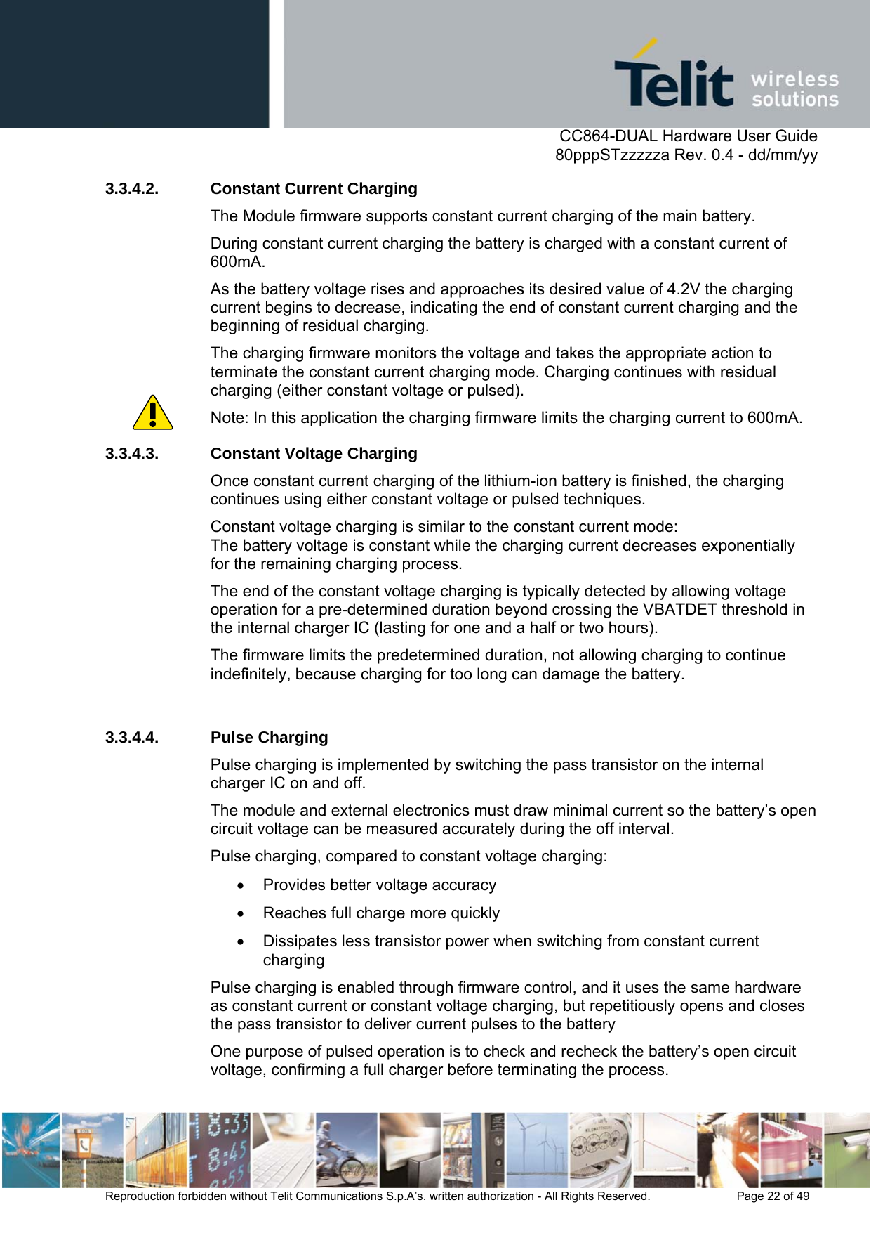      CC864-DUAL Hardware User Guide   80pppSTzzzzza Rev. 0.4 - dd/mm/yy   Reproduction forbidden without Telit Communications S.p.A’s. written authorization - All Rights Reserved.    Page 22 of 49  3.3.4.2.  Constant Current Charging The Module firmware supports constant current charging of the main battery. During constant current charging the battery is charged with a constant current of 600mA.  As the battery voltage rises and approaches its desired value of 4.2V the charging current begins to decrease, indicating the end of constant current charging and the beginning of residual charging. The charging firmware monitors the voltage and takes the appropriate action to terminate the constant current charging mode. Charging continues with residual charging (either constant voltage or pulsed). Note: In this application the charging firmware limits the charging current to 600mA. 3.3.4.3.  Constant Voltage Charging Once constant current charging of the lithium-ion battery is finished, the charging continues using either constant voltage or pulsed techniques. Constant voltage charging is similar to the constant current mode: The battery voltage is constant while the charging current decreases exponentially for the remaining charging process. The end of the constant voltage charging is typically detected by allowing voltage operation for a pre-determined duration beyond crossing the VBATDET threshold in the internal charger IC (lasting for one and a half or two hours).  The firmware limits the predetermined duration, not allowing charging to continue indefinitely, because charging for too long can damage the battery.   3.3.4.4. Pulse Charging Pulse charging is implemented by switching the pass transistor on the internal charger IC on and off.  The module and external electronics must draw minimal current so the battery’s open circuit voltage can be measured accurately during the off interval.  Pulse charging, compared to constant voltage charging: •  Provides better voltage accuracy •  Reaches full charge more quickly •  Dissipates less transistor power when switching from constant current charging Pulse charging is enabled through firmware control, and it uses the same hardware as constant current or constant voltage charging, but repetitiously opens and closes the pass transistor to deliver current pulses to the battery One purpose of pulsed operation is to check and recheck the battery’s open circuit voltage, confirming a full charger before terminating the process.  