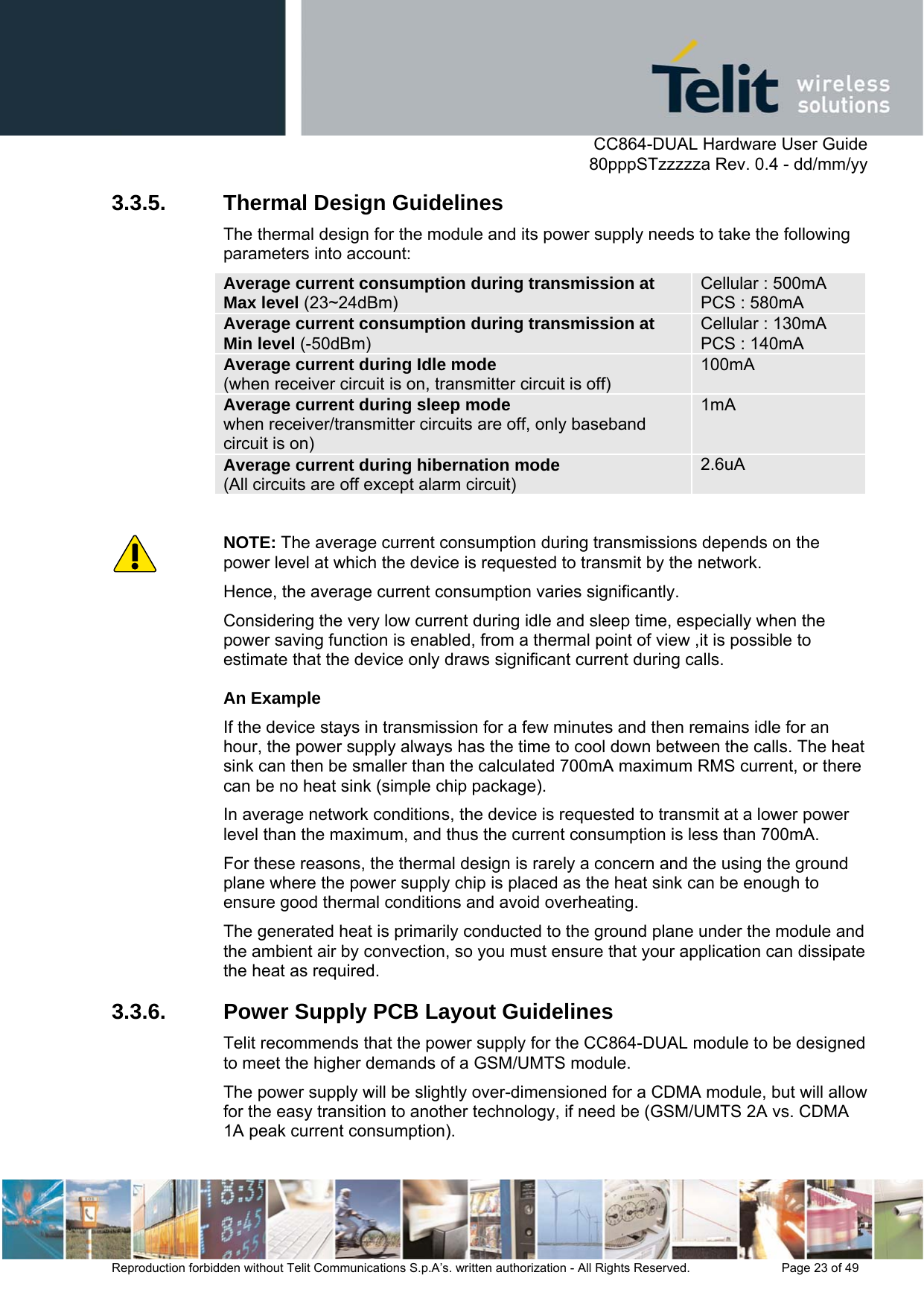      CC864-DUAL Hardware User Guide   80pppSTzzzzza Rev. 0.4 - dd/mm/yy   Reproduction forbidden without Telit Communications S.p.A’s. written authorization - All Rights Reserved.    Page 23 of 49  3.3.5. Thermal Design Guidelines The thermal design for the module and its power supply needs to take the following parameters into account: Average current consumption during transmission at Max level (23~24dBm) Cellular : 500mA PCS : 580mA Average current consumption during transmission at  Min level (-50dBm) Cellular : 130mA PCS : 140mA Average current during Idle mode  (when receiver circuit is on, transmitter circuit is off) 100mA Average current during sleep mode  when receiver/transmitter circuits are off, only baseband circuit is on) 1mA Average current during hibernation mode  (All circuits are off except alarm circuit) 2.6uA  NOTE: The average current consumption during transmissions depends on the power level at which the device is requested to transmit by the network.  Hence, the average current consumption varies significantly. Considering the very low current during idle and sleep time, especially when the power saving function is enabled, from a thermal point of view ,it is possible to estimate that the device only draws significant current during calls. An Example If the device stays in transmission for a few minutes and then remains idle for an hour, the power supply always has the time to cool down between the calls. The heat sink can then be smaller than the calculated 700mA maximum RMS current, or there can be no heat sink (simple chip package). In average network conditions, the device is requested to transmit at a lower power level than the maximum, and thus the current consumption is less than 700mA. For these reasons, the thermal design is rarely a concern and the using the ground plane where the power supply chip is placed as the heat sink can be enough to ensure good thermal conditions and avoid overheating. The generated heat is primarily conducted to the ground plane under the module and the ambient air by convection, so you must ensure that your application can dissipate the heat as required. 3.3.6.  Power Supply PCB Layout Guidelines Telit recommends that the power supply for the CC864-DUAL module to be designed to meet the higher demands of a GSM/UMTS module. The power supply will be slightly over-dimensioned for a CDMA module, but will allow for the easy transition to another technology, if need be (GSM/UMTS 2A vs. CDMA 1A peak current consumption). 