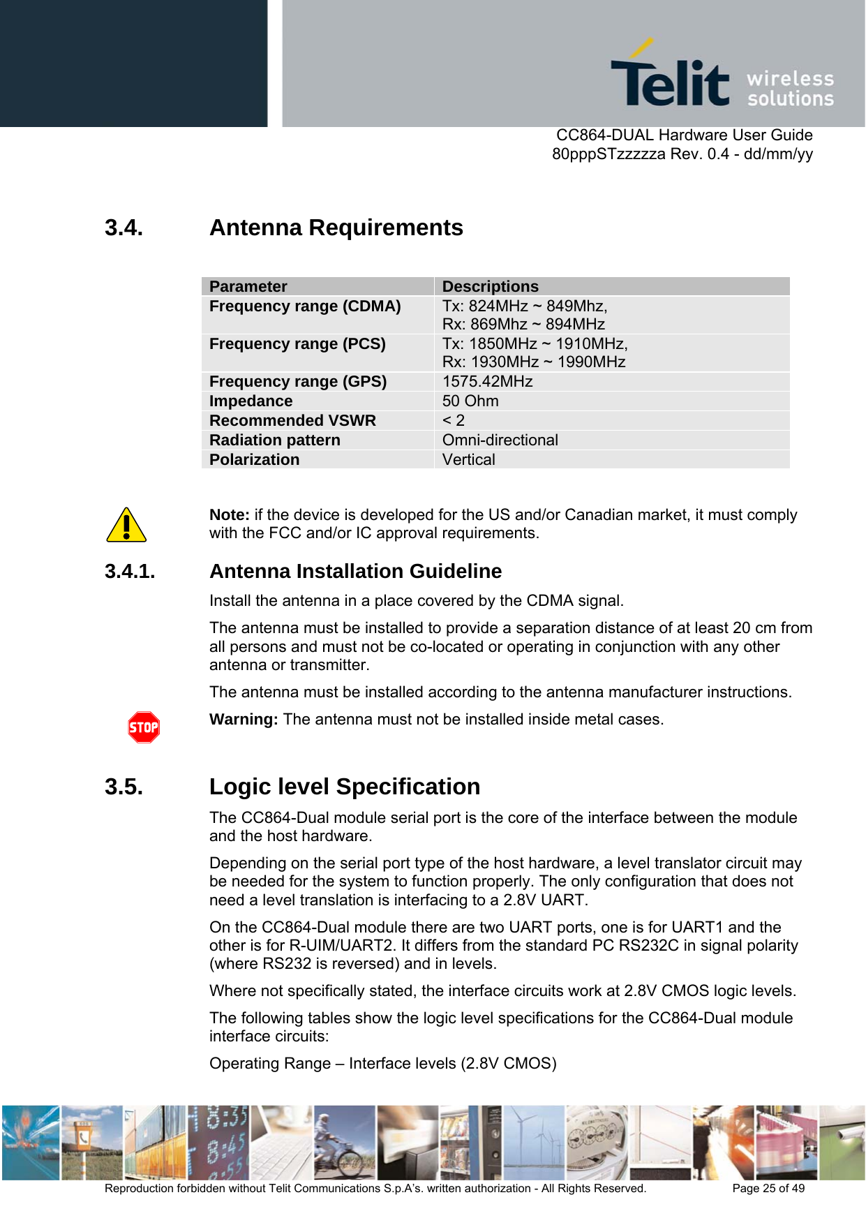      CC864-DUAL Hardware User Guide   80pppSTzzzzza Rev. 0.4 - dd/mm/yy   Reproduction forbidden without Telit Communications S.p.A’s. written authorization - All Rights Reserved.    Page 25 of 49   3.4. Antenna Requirements  Parameter  Descriptions Frequency range (CDMA)  Tx: 824MHz ~ 849Mhz,  Rx: 869Mhz ~ 894MHz Frequency range (PCS)  Tx: 1850MHz ~ 1910MHz,  Rx: 1930MHz ~ 1990MHz Frequency range (GPS)  1575.42MHz Impedance  50 Ohm Recommended VSWR  &lt; 2 Radiation pattern  Omni-directional Polarization  Vertical  Note: if the device is developed for the US and/or Canadian market, it must comply with the FCC and/or IC approval requirements. 3.4.1.  Antenna Installation Guideline Install the antenna in a place covered by the CDMA signal. The antenna must be installed to provide a separation distance of at least 20 cm from all persons and must not be co-located or operating in conjunction with any other antenna or transmitter. The antenna must be installed according to the antenna manufacturer instructions.  Warning: The antenna must not be installed inside metal cases.  3.5.  Logic level Specification The CC864-Dual module serial port is the core of the interface between the module and the host hardware.  Depending on the serial port type of the host hardware, a level translator circuit may be needed for the system to function properly. The only configuration that does not need a level translation is interfacing to a 2.8V UART. On the CC864-Dual module there are two UART ports, one is for UART1 and the other is for R-UIM/UART2. It differs from the standard PC RS232C in signal polarity (where RS232 is reversed) and in levels.  Where not specifically stated, the interface circuits work at 2.8V CMOS logic levels.  The following tables show the logic level specifications for the CC864-Dual module interface circuits: Operating Range – Interface levels (2.8V CMOS) 