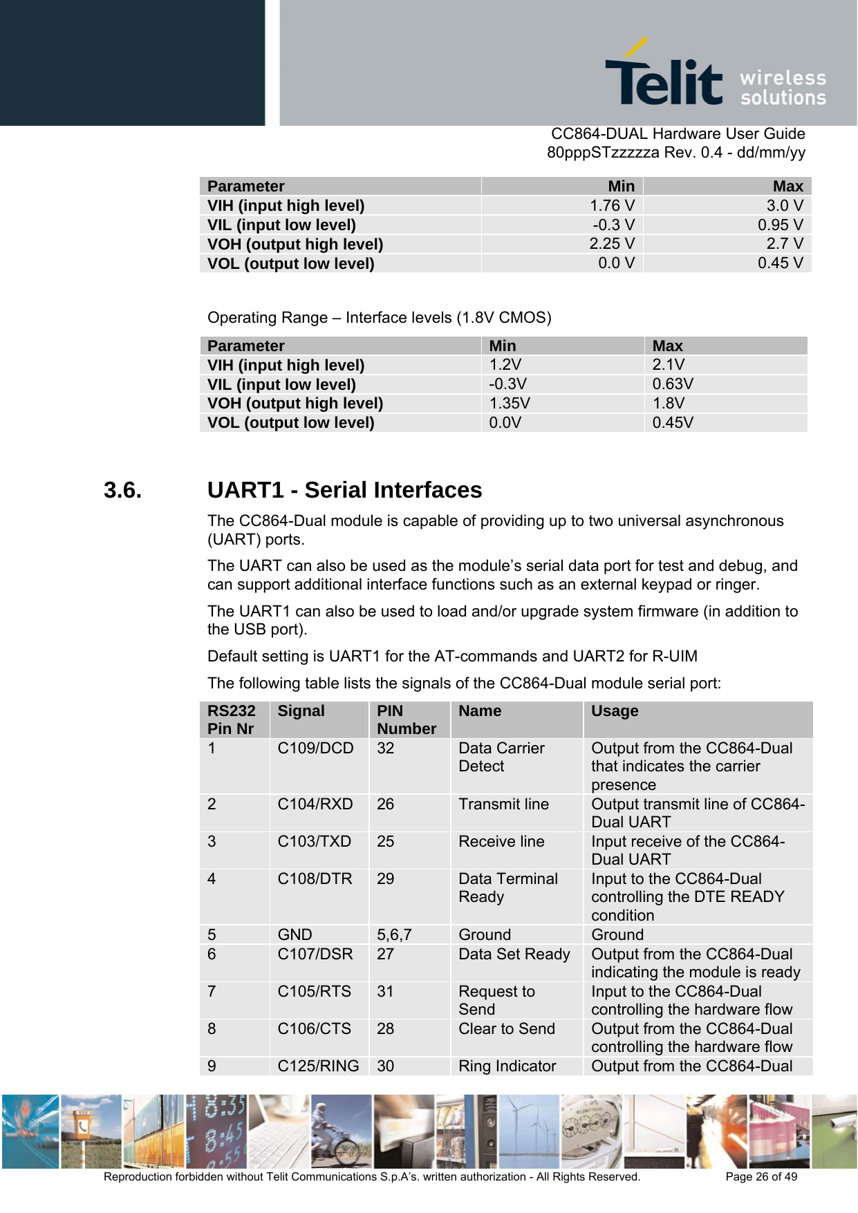      CC864-DUAL Hardware User Guide   80pppSTzzzzza Rev. 0.4 - dd/mm/yy   Reproduction forbidden without Telit Communications S.p.A’s. written authorization - All Rights Reserved.    Page 26 of 49  Parameter  Min  MaxVIH (input high level)  1.76 V  3.0 VVIL (input low level)  -0.3 V  0.95 VVOH (output high level)  2.25 V  2.7 VVOL (output low level)  0.0 V  0.45 V Operating Range – Interface levels (1.8V CMOS) Parameter  Min  Max VIH (input high level)  1.2V  2.1V VIL (input low level)  -0.3V  0.63V VOH (output high level)  1.35V  1.8V VOL (output low level)  0.0V  0.45V  3.6.  UART1 - Serial Interfaces The CC864-Dual module is capable of providing up to two universal asynchronous (UART) ports.  The UART can also be used as the module’s serial data port for test and debug, and can support additional interface functions such as an external keypad or ringer.  The UART1 can also be used to load and/or upgrade system firmware (in addition to the USB port).  Default setting is UART1 for the AT-commands and UART2 for R-UIM The following table lists the signals of the CC864-Dual module serial port: RS232 Pin Nr  Signal  PIN Number  Name  Usage 1  C109/DCD  32  Data Carrier Detect Output from the CC864-Dual that indicates the carrier presence 2  C104/RXD  26  Transmit line  Output transmit line of CC864-Dual UART 3  C103/TXD  25  Receive line  Input receive of the CC864-Dual UART 4  C108/DTR  29  Data Terminal Ready Input to the CC864-Dual controlling the DTE READY condition 5  GND  5,6,7  Ground  Ground 6  C107/DSR  27  Data Set Ready Output from the CC864-Dual indicating the module is ready7  C105/RTS  31  Request to Send Input to the CC864-Dual controlling the hardware flow 8  C106/CTS  28  Clear to Send  Output from the CC864-Dual controlling the hardware flow  9  C125/RING 30  Ring Indicator  Output from the CC864-Dual 