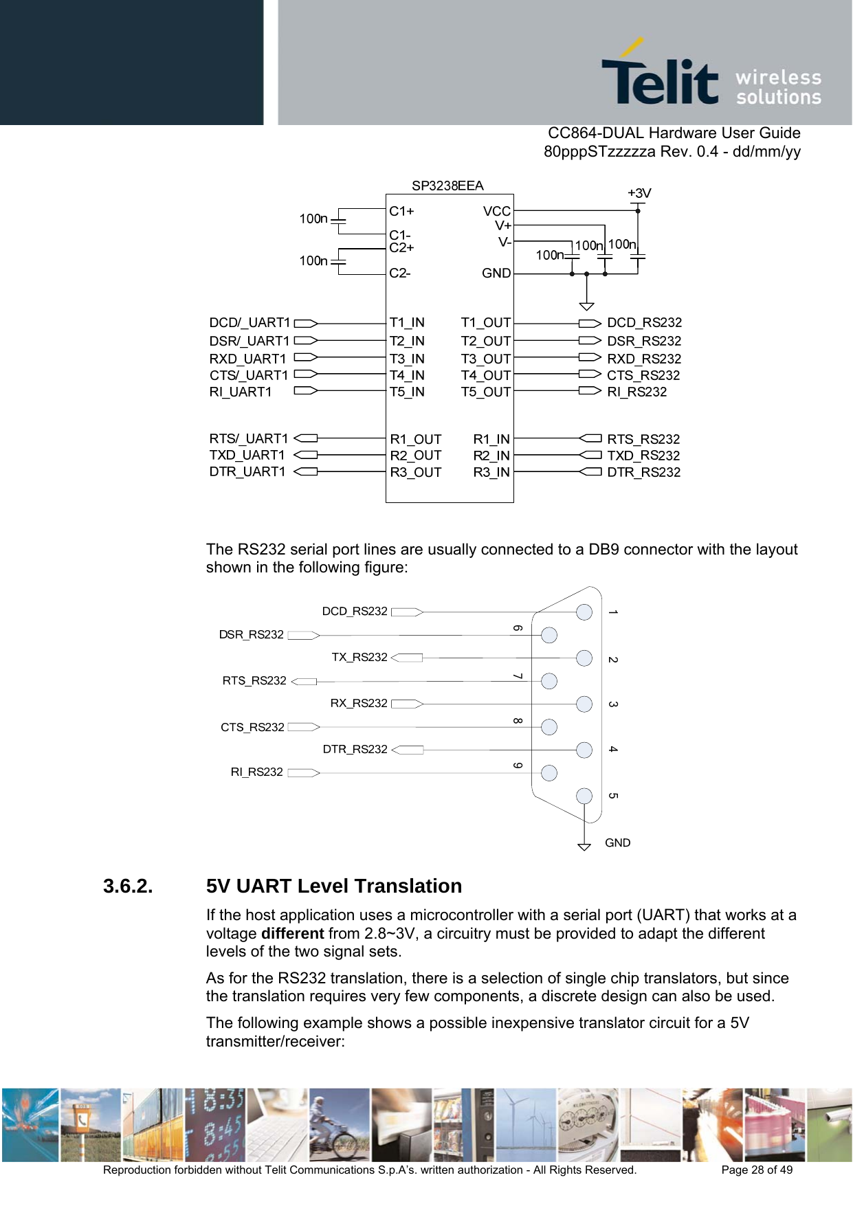      CC864-DUAL Hardware User Guide   80pppSTzzzzza Rev. 0.4 - dd/mm/yy   Reproduction forbidden without Telit Communications S.p.A’s. written authorization - All Rights Reserved.    Page 28 of 49    The RS232 serial port lines are usually connected to a DB9 connector with the layout shown in the following figure:  3.6.2.  5V UART Level Translation If the host application uses a microcontroller with a serial port (UART) that works at a voltage different from 2.8~3V, a circuitry must be provided to adapt the different levels of the two signal sets. As for the RS232 translation, there is a selection of single chip translators, but since the translation requires very few components, a discrete design can also be used. The following example shows a possible inexpensive translator circuit for a 5V transmitter/receiver: 